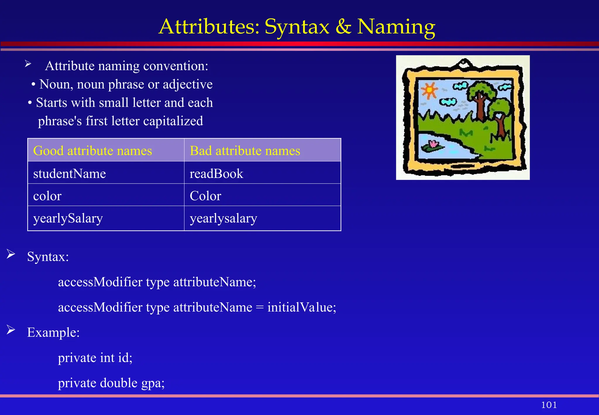 101
Attributes: Syntax & Naming
 Attribute naming convention:
• Noun, noun phrase or adjective
• Starts with small letter and each
phrase's first letter capitalized
Good attribute names Bad attribute names
studentName readBook
color Color
yearlySalary yearlysalary
 Syntax:
accessModifier type attributeName;
accessModifier type attributeName = initialValue;
 Example:
private int id;
private double gpa;
 