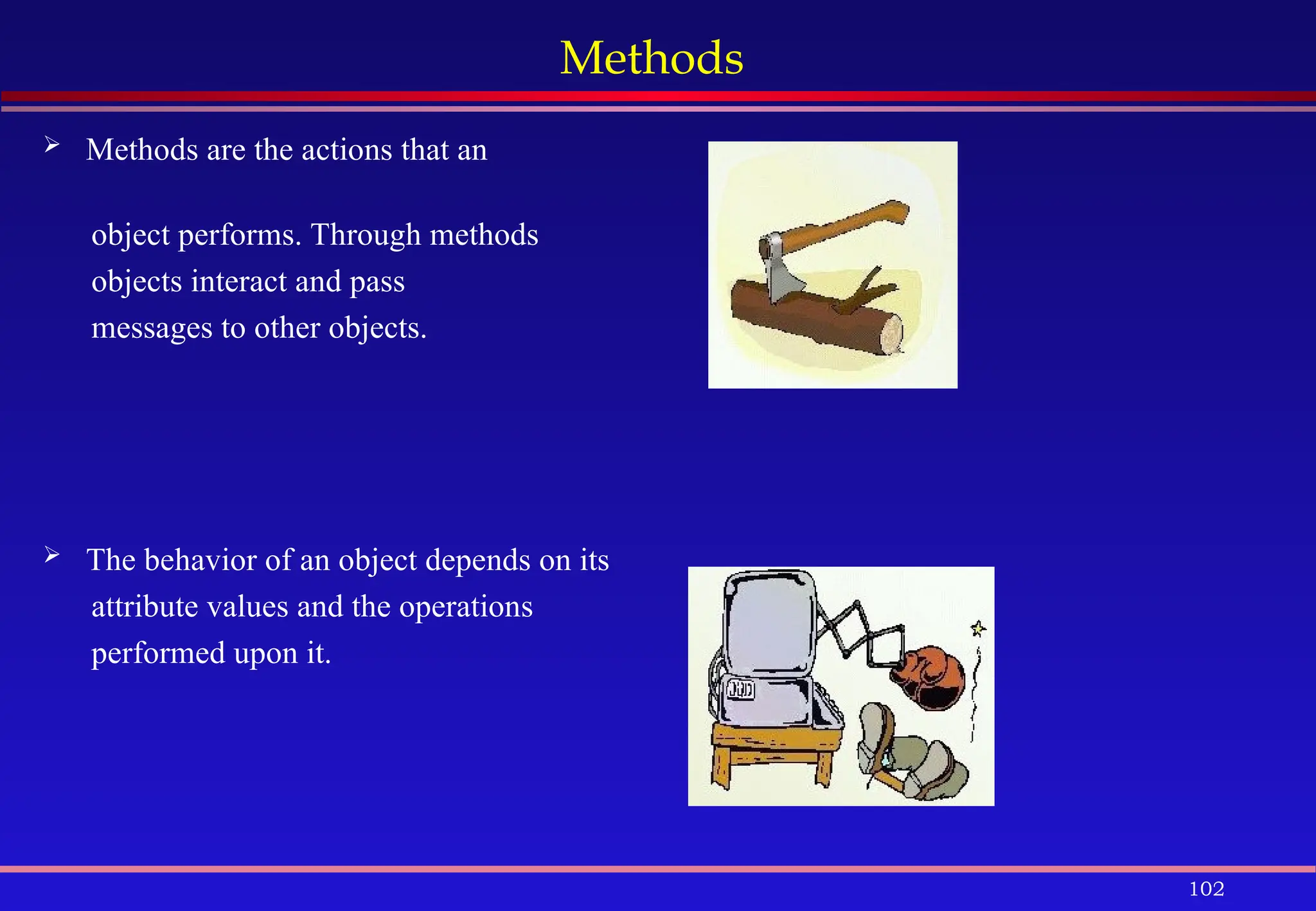 102
Methods
 Methods are the actions that an
object performs. Through methods
objects interact and pass
messages to other objects.
 The behavior of an object depends on its
attribute values and the operations
performed upon it.
 