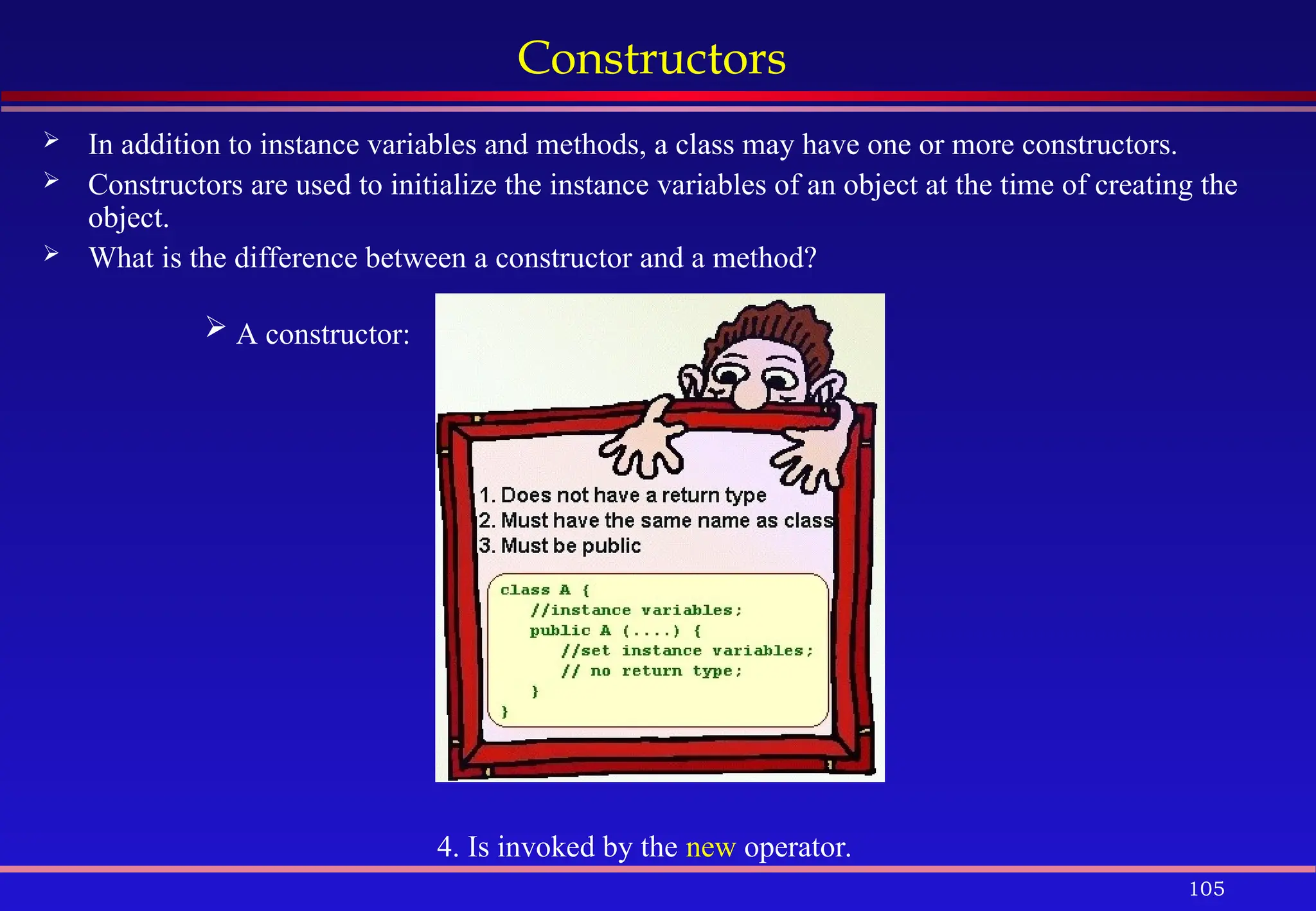 105
Constructors
 In addition to instance variables and methods, a class may have one or more constructors.
 Constructors are used to initialize the instance variables of an object at the time of creating the
object.
 What is the difference between a constructor and a method?
 A constructor:
4. Is invoked by the new operator.
 
