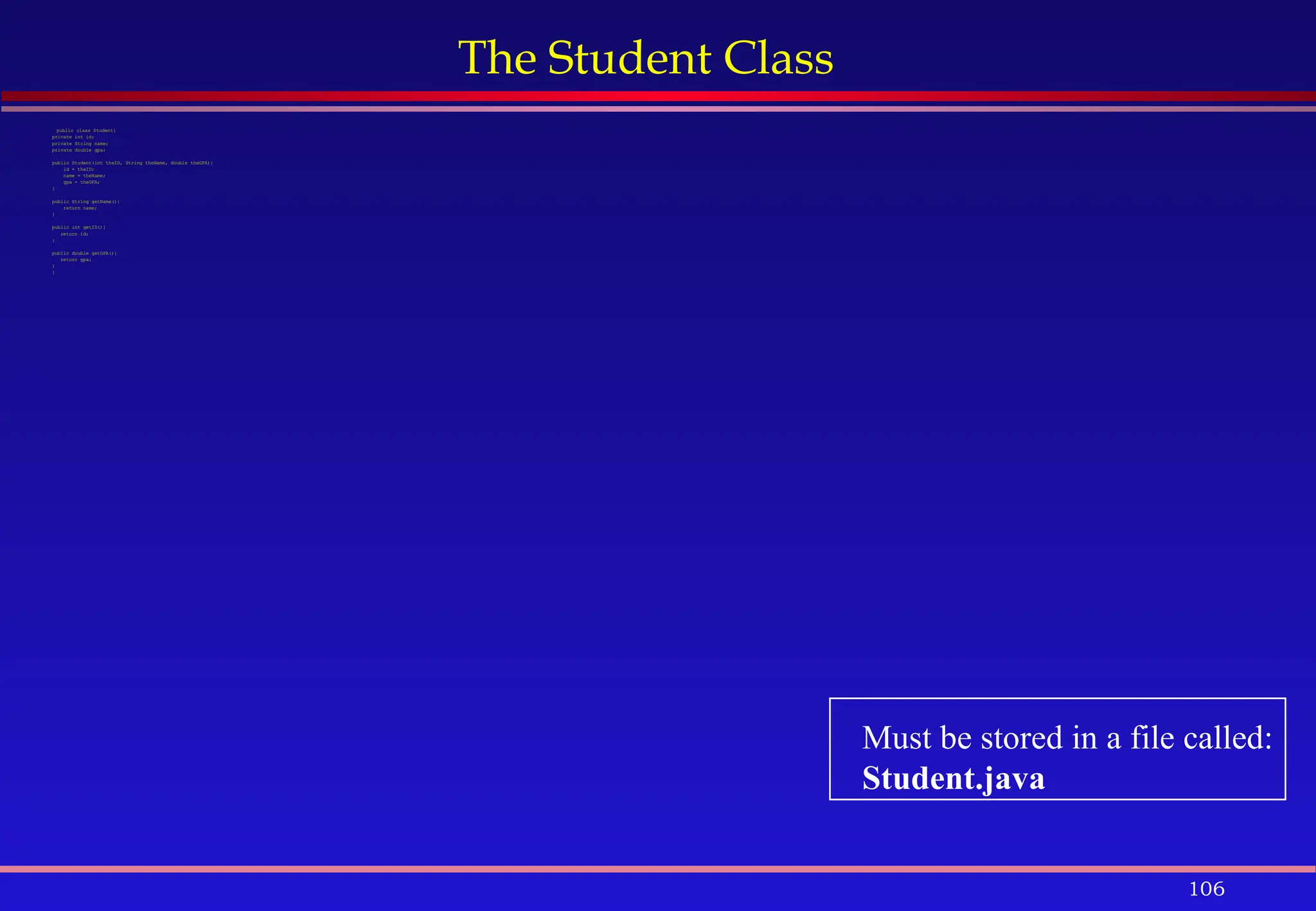 106
The Student Class
public class Student{
private int id;
private String name;
private double gpa;
public Student(int theID, String theName, double theGPA){
id = theID;
name = theName;
gpa = theGPA;
}
public String getName(){
return name;
}
public int getID(){
return id;
}
public double getGPA(){
return gpa;
}
}
Must be stored in a file called:
Student.java
 