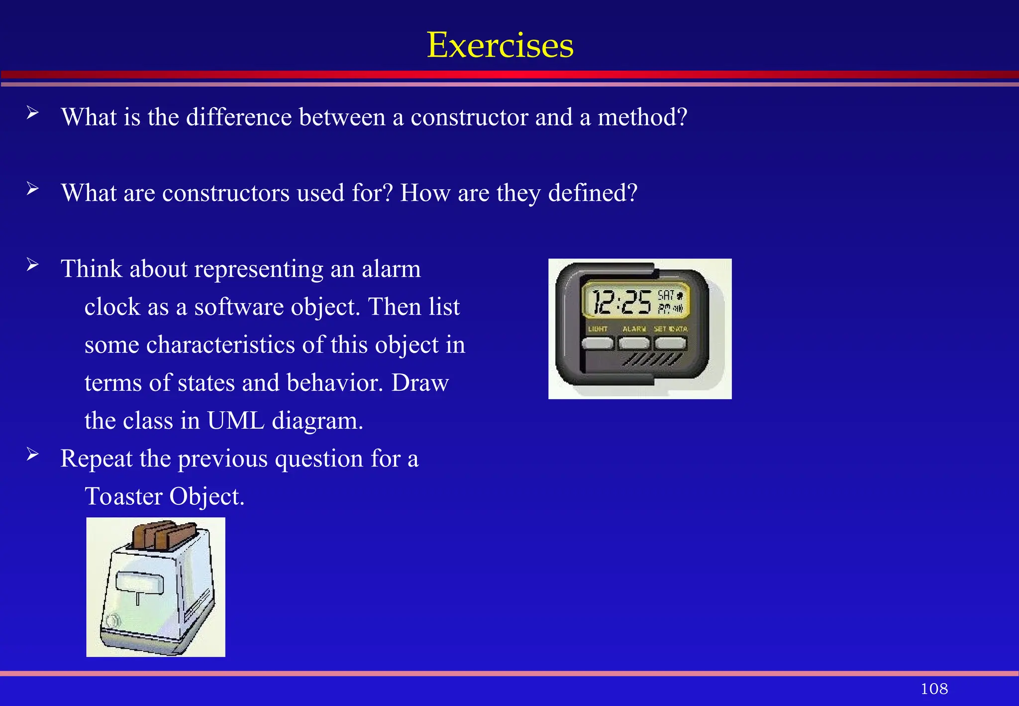 108
Exercises
 What is the difference between a constructor and a method?
 What are constructors used for? How are they defined?
 Think about representing an alarm
clock as a software object. Then list
some characteristics of this object in
terms of states and behavior. Draw
the class in UML diagram.
 Repeat the previous question for a
Toaster Object.
 