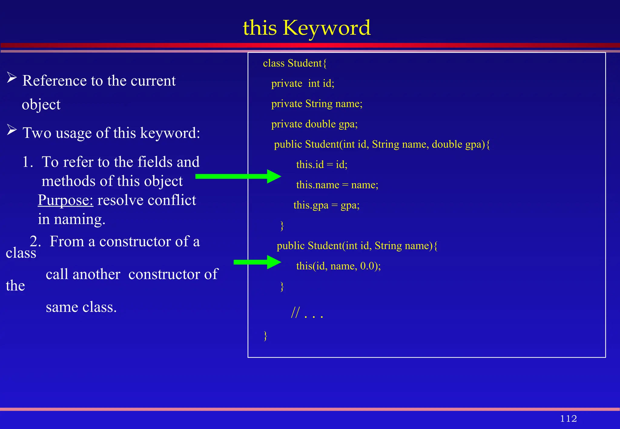 112
this Keyword
 Reference to the current
object
 Two usage of this keyword:
1. To refer to the fields and
methods of this object
Purpose: resolve conflict
in naming.
2. From a constructor of a
class
call another constructor of
the
same class.
class Student{
private int id;
private String name;
private double gpa;
public Student(int id, String name, double gpa){
this.id = id;
this.name = name;
this.gpa = gpa;
}
public Student(int id, String name){
this(id, name, 0.0);
}
// . . .
}
 