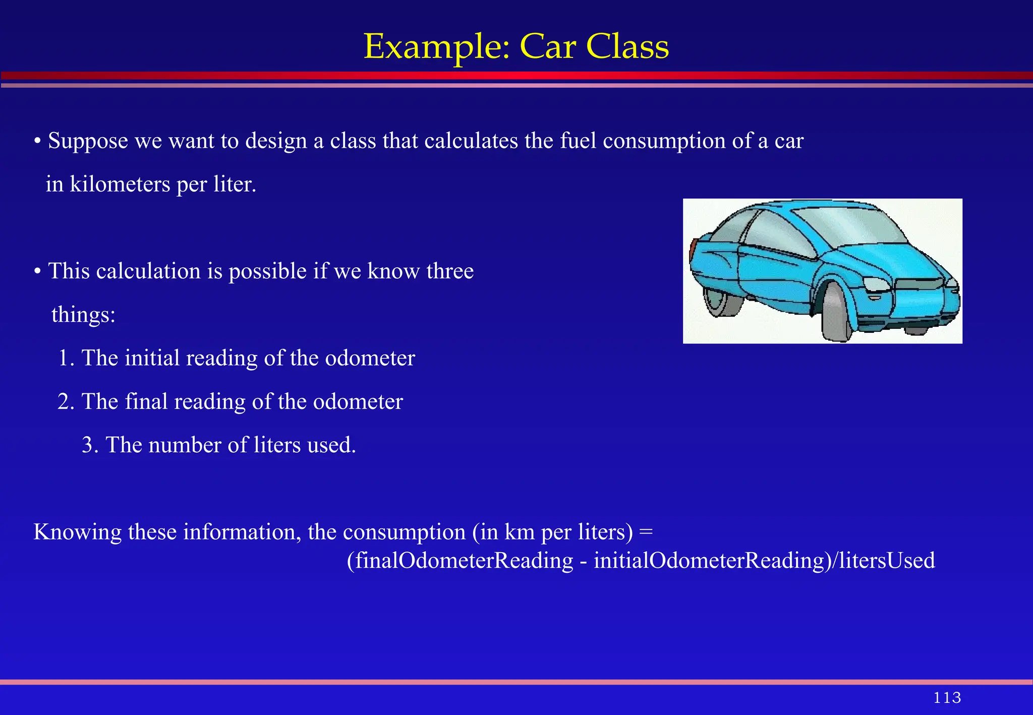 113
Example: Car Class
• Suppose we want to design a class that calculates the fuel consumption of a car
in kilometers per liter.
• This calculation is possible if we know three
things:
1. The initial reading of the odometer
2. The final reading of the odometer
3. The number of liters used.
Knowing these information, the consumption (in km per liters) =
(finalOdometerReading - initialOdometerReading)/litersUsed
 