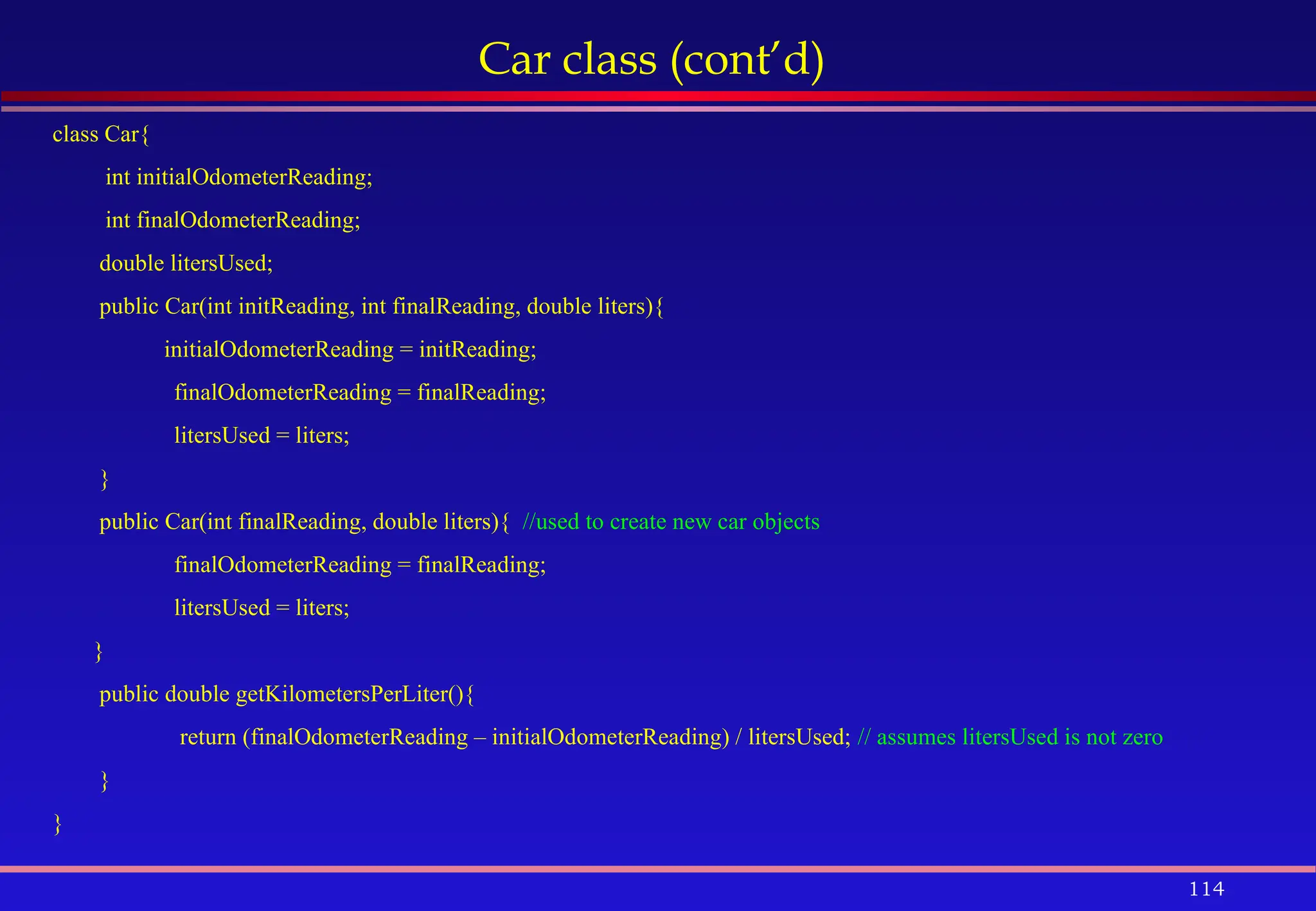 114
Car class (cont’d)
class Car{
int initialOdometerReading;
int finalOdometerReading;
double litersUsed;
public Car(int initReading, int finalReading, double liters){
initialOdometerReading = initReading;
finalOdometerReading = finalReading;
litersUsed = liters;
}
public Car(int finalReading, double liters){ //used to create new car objects
finalOdometerReading = finalReading;
litersUsed = liters;
}
public double getKilometersPerLiter(){
return (finalOdometerReading – initialOdometerReading) / litersUsed; // assumes litersUsed is not zero
}
}
 