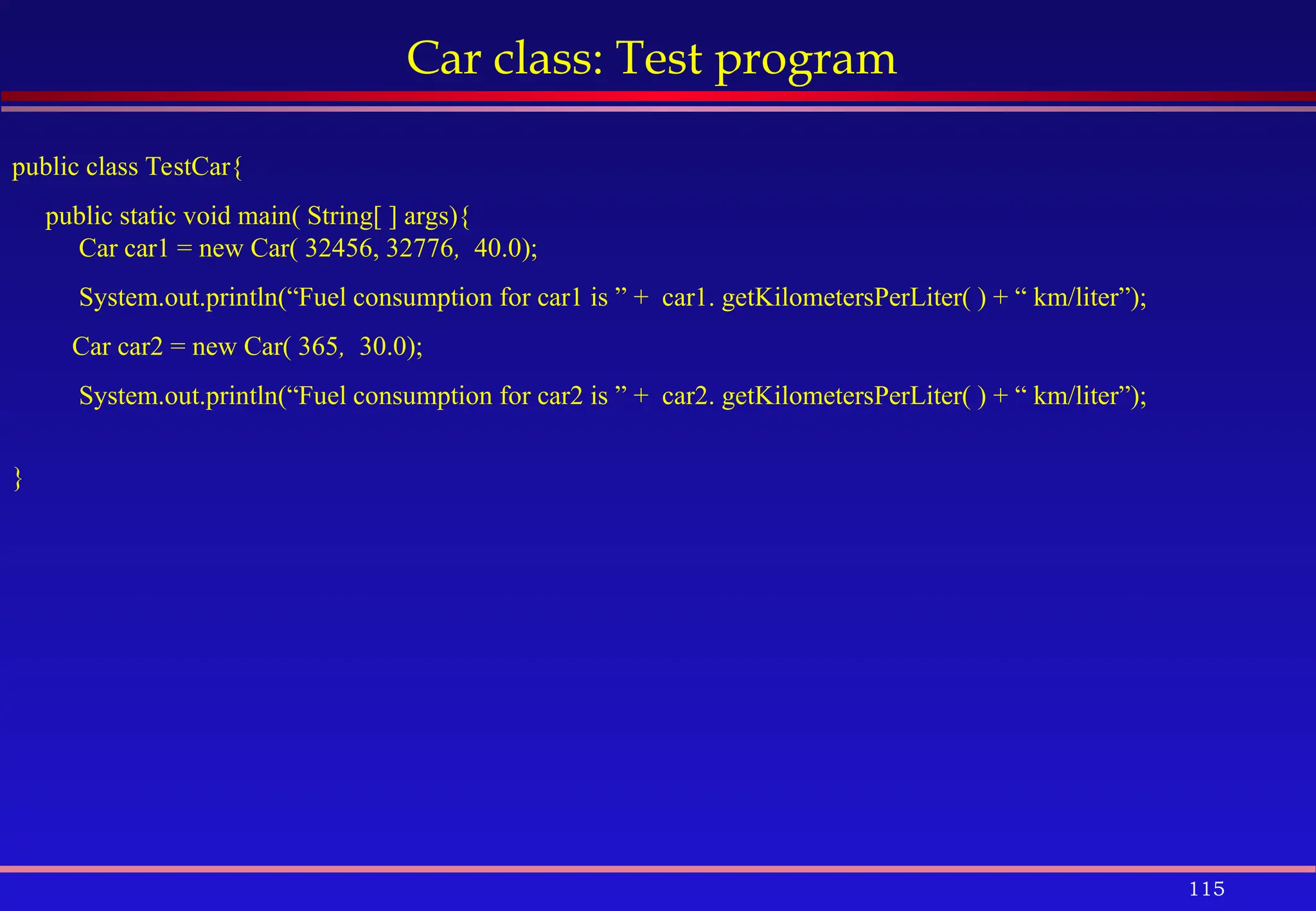 115
Car class: Test program
public class TestCar{
public static void main( String[ ] args){
Car car1 = new Car( 32456, 32776, 40.0);
System.out.println(“Fuel consumption for car1 is ” + car1. getKilometersPerLiter( ) + “ km/liter”);
Car car2 = new Car( 365, 30.0);
System.out.println(“Fuel consumption for car2 is ” + car2. getKilometersPerLiter( ) + “ km/liter”);
}
 