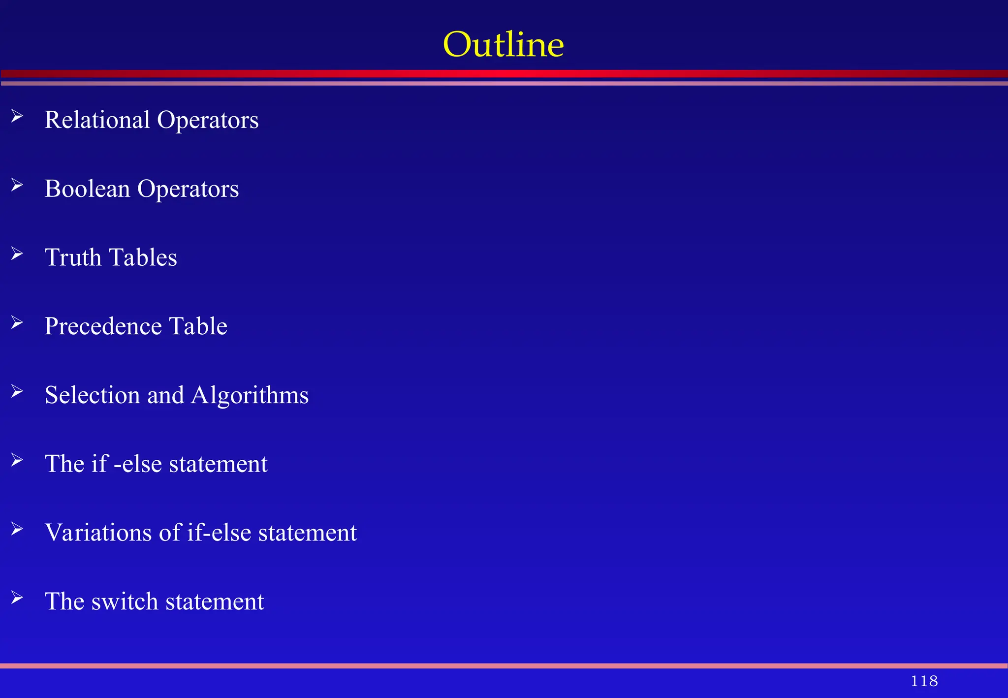 118
Outline
 Relational Operators
 Boolean Operators
 Truth Tables
 Precedence Table
 Selection and Algorithms
 The if -else statement
 Variations of if-else statement
 The switch statement
 
