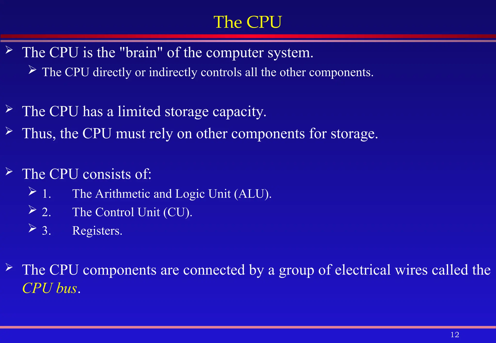 12
The CPU
 The CPU is the "brain" of the computer system.
 The CPU directly or indirectly controls all the other components.
 The CPU has a limited storage capacity.
 Thus, the CPU must rely on other components for storage.
 The CPU consists of:
 1. The Arithmetic and Logic Unit (ALU).
 2. The Control Unit (CU).
 3. Registers.
 The CPU components are connected by a group of electrical wires called the
CPU bus.
 