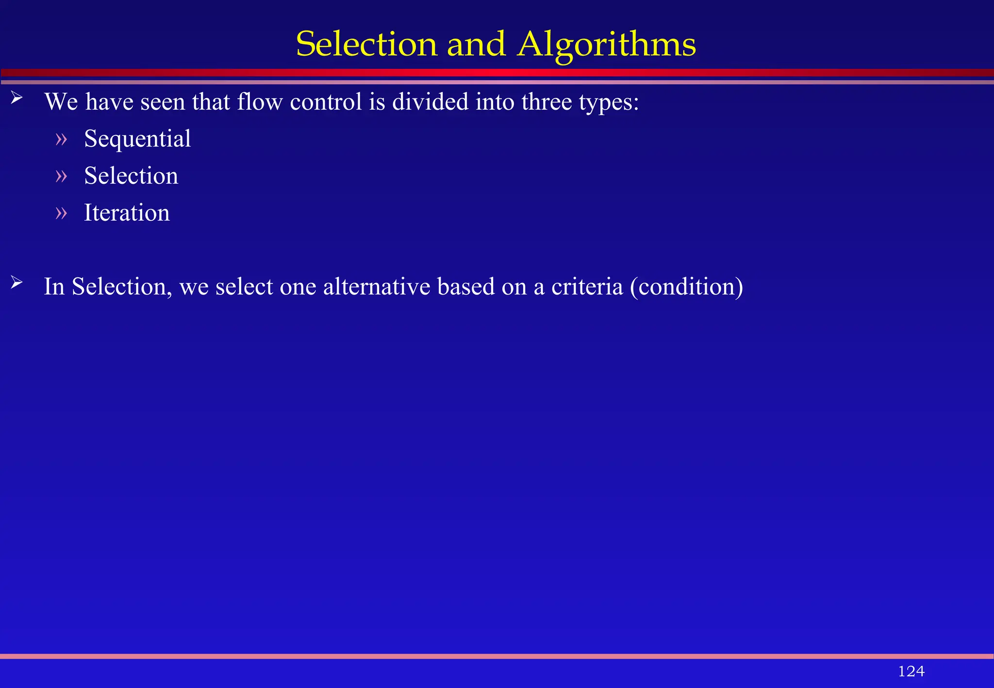 124
Selection and Algorithms
 We have seen that flow control is divided into three types:
» Sequential
» Selection
» Iteration
 In Selection, we select one alternative based on a criteria (condition)
 