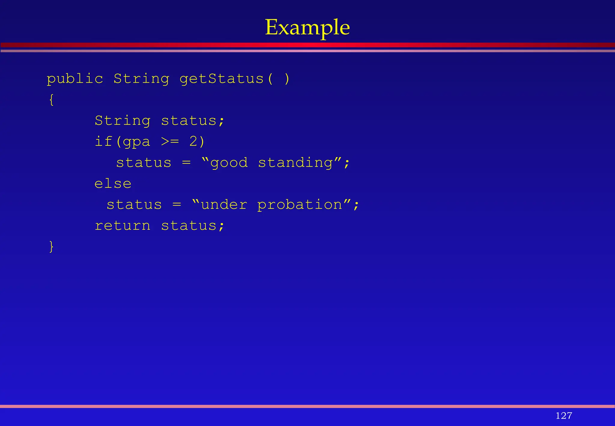 127
Example
public String getStatus( )
{
String status;
if(gpa >= 2)
status = “good standing”;
else
status = “under probation”;
return status;
}
 