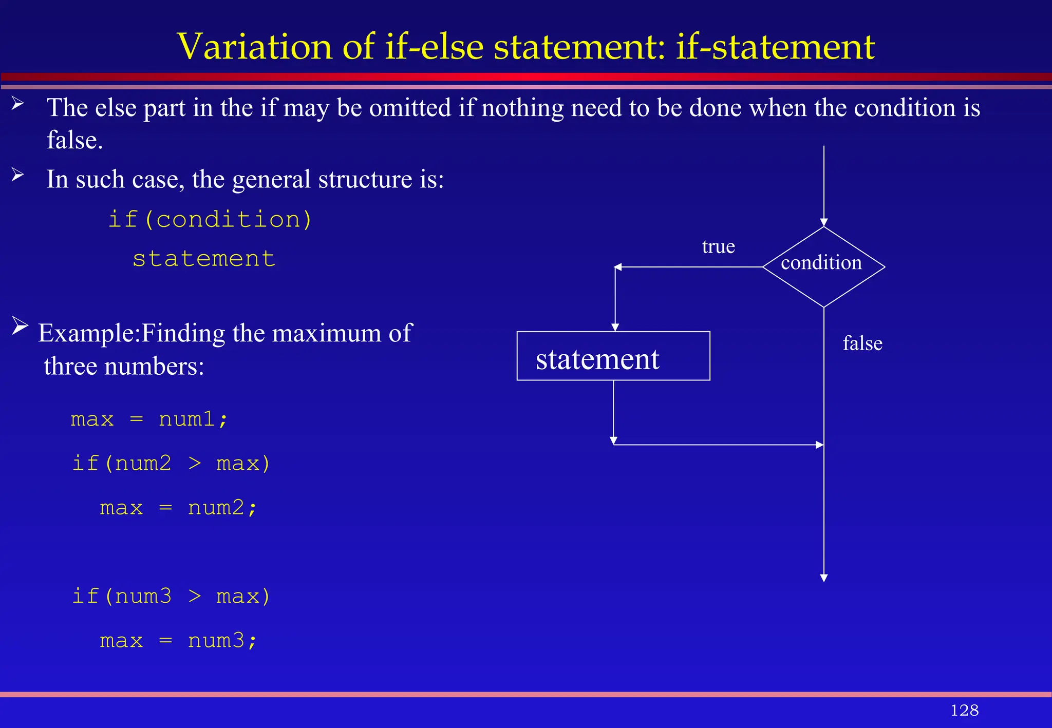 128
Variation of if-else statement: if-statement
 The else part in the if may be omitted if nothing need to be done when the condition is
false.
 In such case, the general structure is:
if(condition)
statement condition
statement
true
false
 Example:Finding the maximum of
three numbers:
max = num1;
if(num2 > max)
max = num2;
if(num3 > max)
max = num3;
 