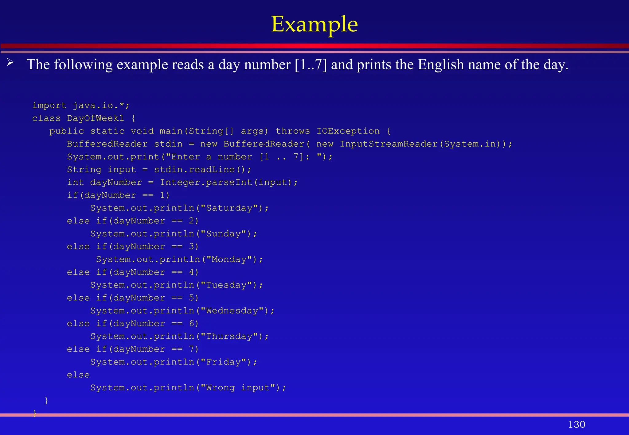 130
Example
 The following example reads a day number [1..7] and prints the English name of the day.
import java.io.*;
class DayOfWeek1 {
public static void main(String[] args) throws IOException {
BufferedReader stdin = new BufferedReader( new InputStreamReader(System.in));
System.out.print("Enter a number [1 .. 7]: ");
String input = stdin.readLine();
int dayNumber = Integer.parseInt(input);
if(dayNumber == 1)
System.out.println("Saturday");
else if(dayNumber == 2)
System.out.println("Sunday");
else if(dayNumber == 3)
System.out.println("Monday");
else if(dayNumber == 4)
System.out.println("Tuesday");
else if(dayNumber == 5)
System.out.println("Wednesday");
else if(dayNumber == 6)
System.out.println("Thursday");
else if(dayNumber == 7)
System.out.println("Friday");
else
System.out.println("Wrong input");
}
}
 