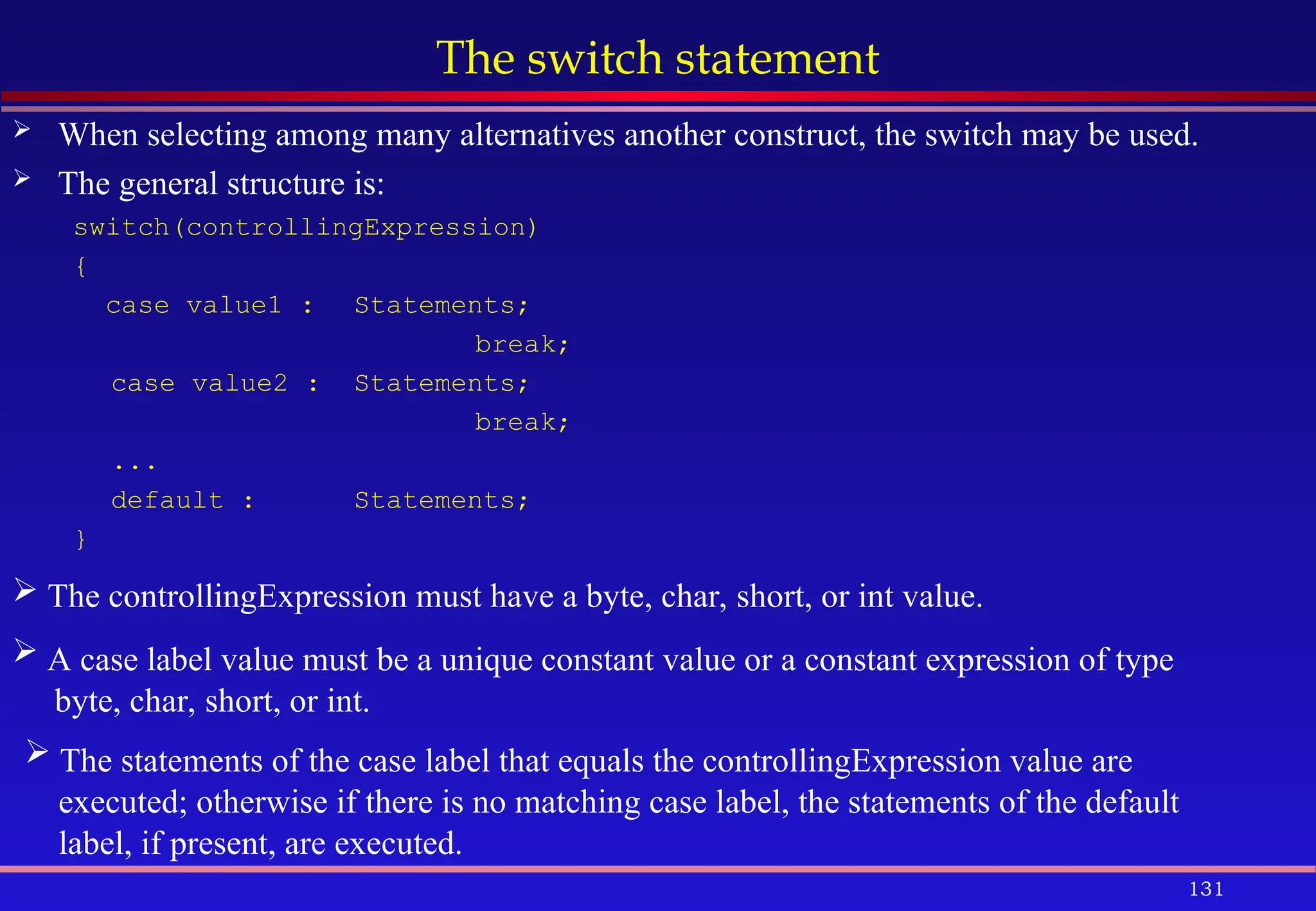 131
The switch statement
 When selecting among many alternatives another construct, the switch may be used.
 The general structure is:
switch(controllingExpression)
{
case value1 : Statements;
break;
case value2 : Statements;
break;
...
default : Statements;
}
 The controllingExpression must have a byte, char, short, or int value.
 A case label value must be a unique constant value or a constant expression of type
byte, char, short, or int.
 The statements of the case label that equals the controllingExpression value are
executed; otherwise if there is no matching case label, the statements of the default
label, if present, are executed.
 