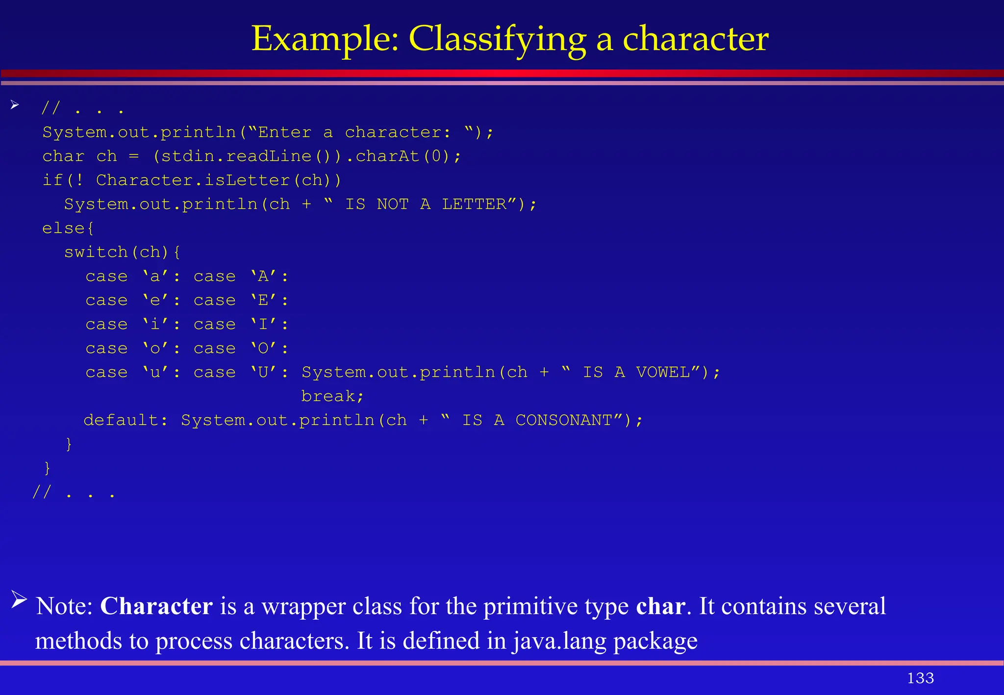 133
Example: Classifying a character
 // . . .
System.out.println(“Enter a character: “);
char ch = (stdin.readLine()).charAt(0);
if(! Character.isLetter(ch))
System.out.println(ch + “ IS NOT A LETTER”);
else{
switch(ch){
case ‘a’: case ‘A’:
case ‘e’: case ‘E’:
case ‘i’: case ‘I’:
case ‘o’: case ‘O’:
case ‘u’: case ‘U’: System.out.println(ch + “ IS A VOWEL”);
break;
default: System.out.println(ch + “ IS A CONSONANT”);
}
}
// . . .
 Note: Character is a wrapper class for the primitive type char. It contains several
methods to process characters. It is defined in java.lang package
 