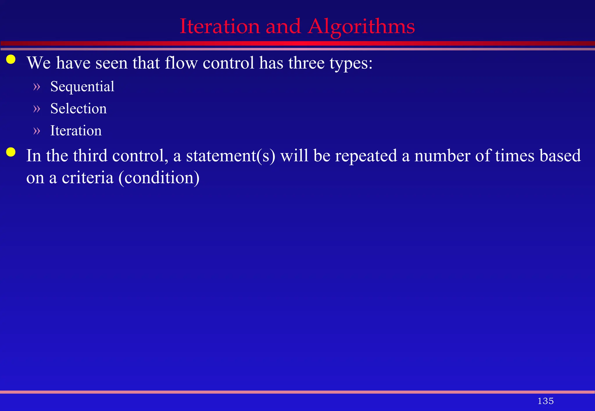 135
Iteration and Algorithms
 We have seen that flow control has three types:
» Sequential
» Selection
» Iteration
 In the third control, a statement(s) will be repeated a number of times based
on a criteria (condition)
 