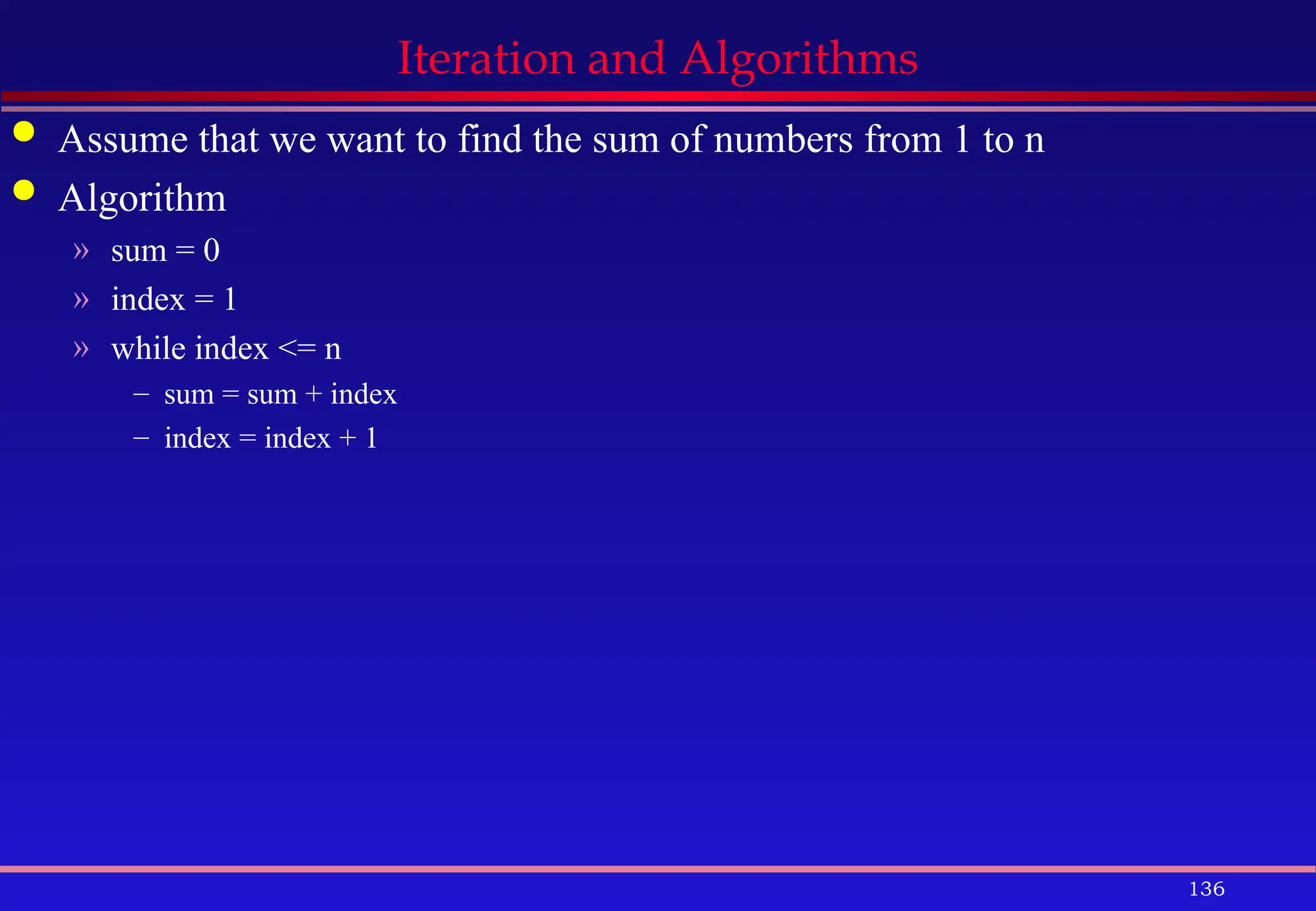 136
Iteration and Algorithms
 Assume that we want to find the sum of numbers from 1 to n
 Algorithm
» sum = 0
» index = 1
» while index <= n
– sum = sum + index
– index = index + 1
 