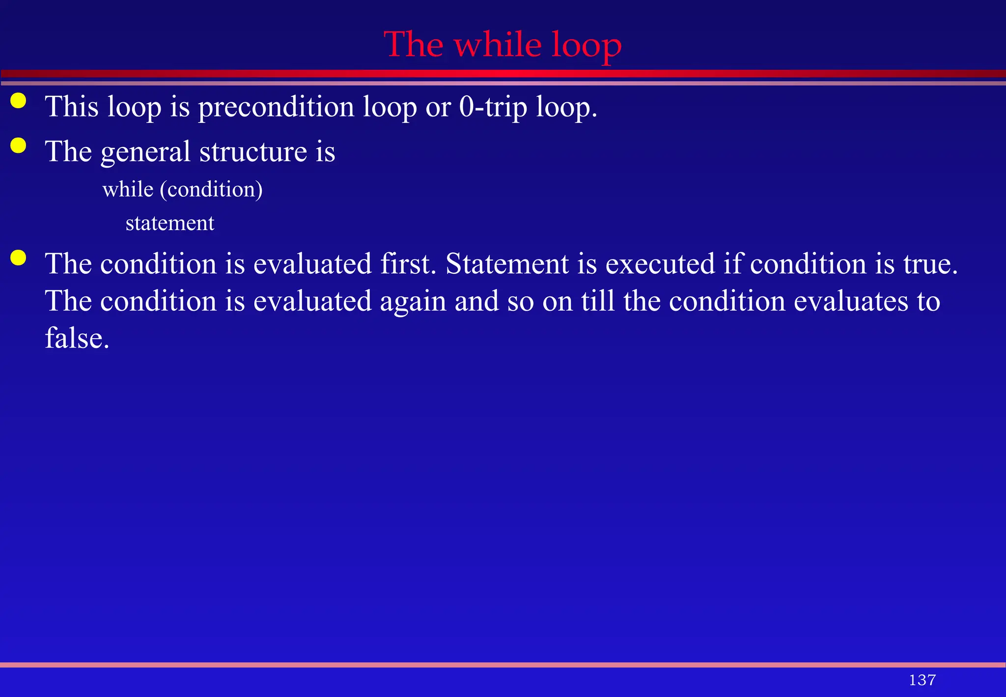137
The while loop
 This loop is precondition loop or 0-trip loop.
 The general structure is
while (condition)
statement
 The condition is evaluated first. Statement is executed if condition is true.
The condition is evaluated again and so on till the condition evaluates to
false.
 