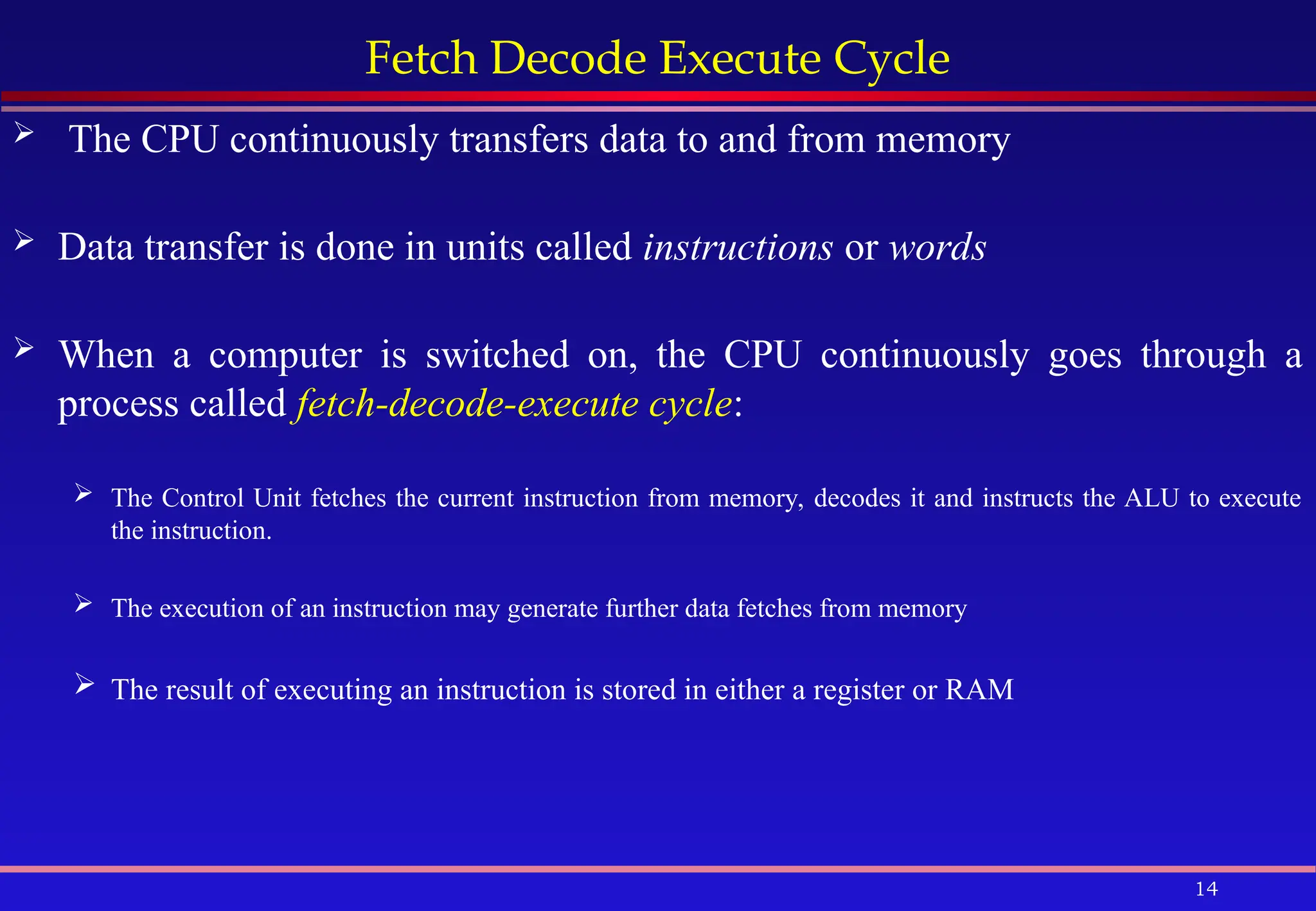 14
Fetch Decode Execute Cycle
 The CPU continuously transfers data to and from memory
 Data transfer is done in units called instructions or words
 When a computer is switched on, the CPU continuously goes through a
process called fetch-decode-execute cycle:
 The Control Unit fetches the current instruction from memory, decodes it and instructs the ALU to execute
the instruction.
 The execution of an instruction may generate further data fetches from memory
 The result of executing an instruction is stored in either a register or RAM
 