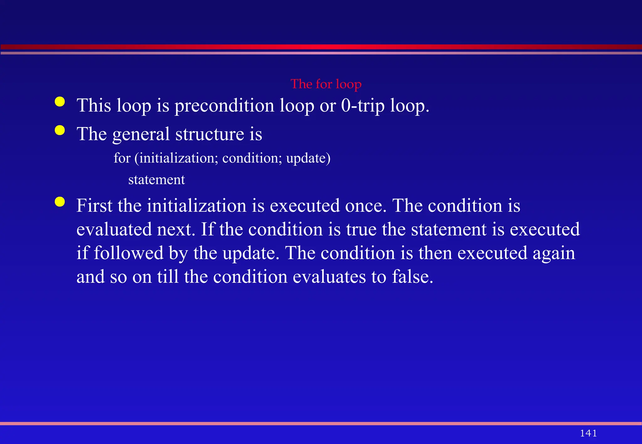 141
The for loop
 This loop is precondition loop or 0-trip loop.
 The general structure is
for (initialization; condition; update)
statement
 First the initialization is executed once. The condition is
evaluated next. If the condition is true the statement is executed
if followed by the update. The condition is then executed again
and so on till the condition evaluates to false.
 