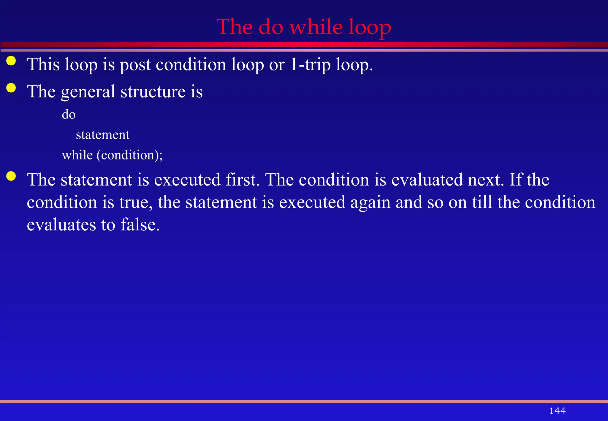 144
The do while loop
 This loop is post condition loop or 1-trip loop.
 The general structure is
do
statement
while (condition);
 The statement is executed first. The condition is evaluated next. If the
condition is true, the statement is executed again and so on till the condition
evaluates to false.
 