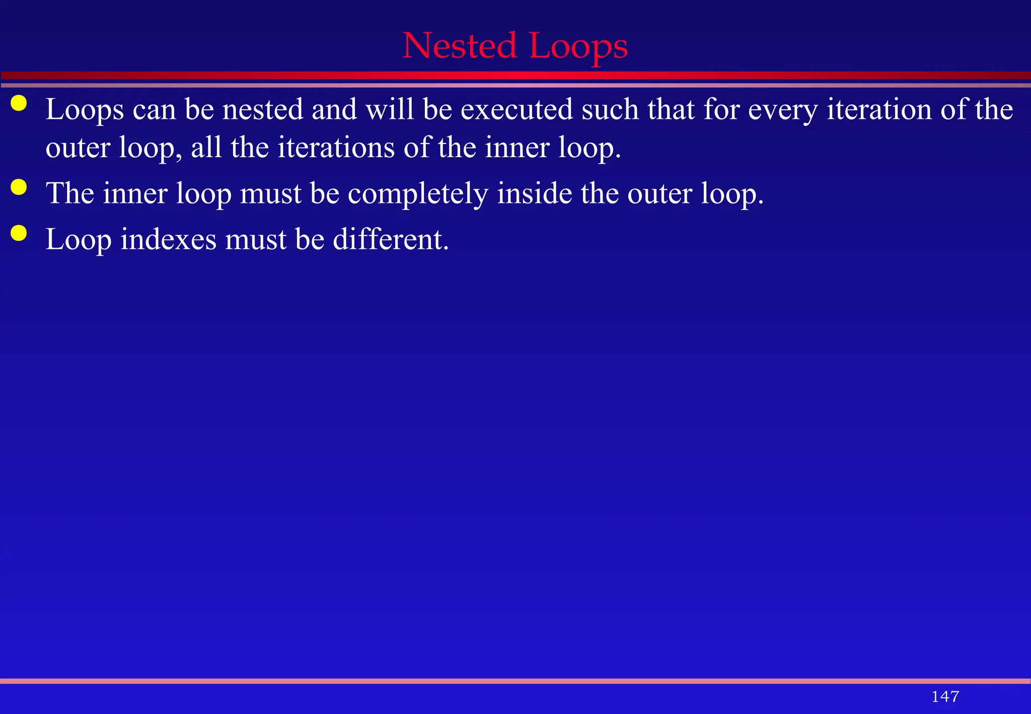 147
Nested Loops
 Loops can be nested and will be executed such that for every iteration of the
outer loop, all the iterations of the inner loop.
 The inner loop must be completely inside the outer loop.
 Loop indexes must be different.
 