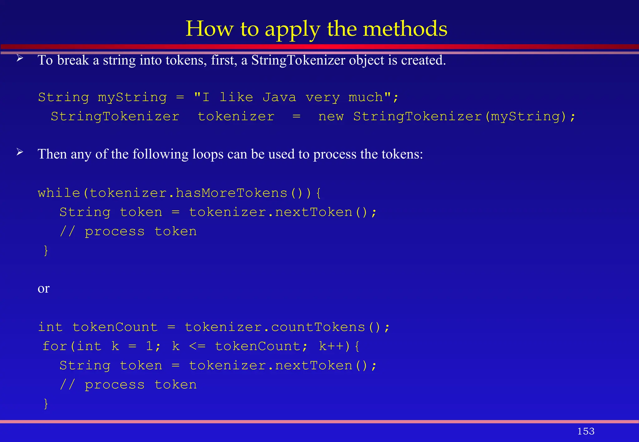 153
How to apply the methods
 To break a string into tokens, first, a StringTokenizer object is created.
String myString = "I like Java very much";
StringTokenizer tokenizer = new StringTokenizer(myString);
 Then any of the following loops can be used to process the tokens:
while(tokenizer.hasMoreTokens()){
String token = tokenizer.nextToken();
// process token
}
or
int tokenCount = tokenizer.countTokens();
for(int k = 1; k <= tokenCount; k++){
String token = tokenizer.nextToken();
// process token
}
 