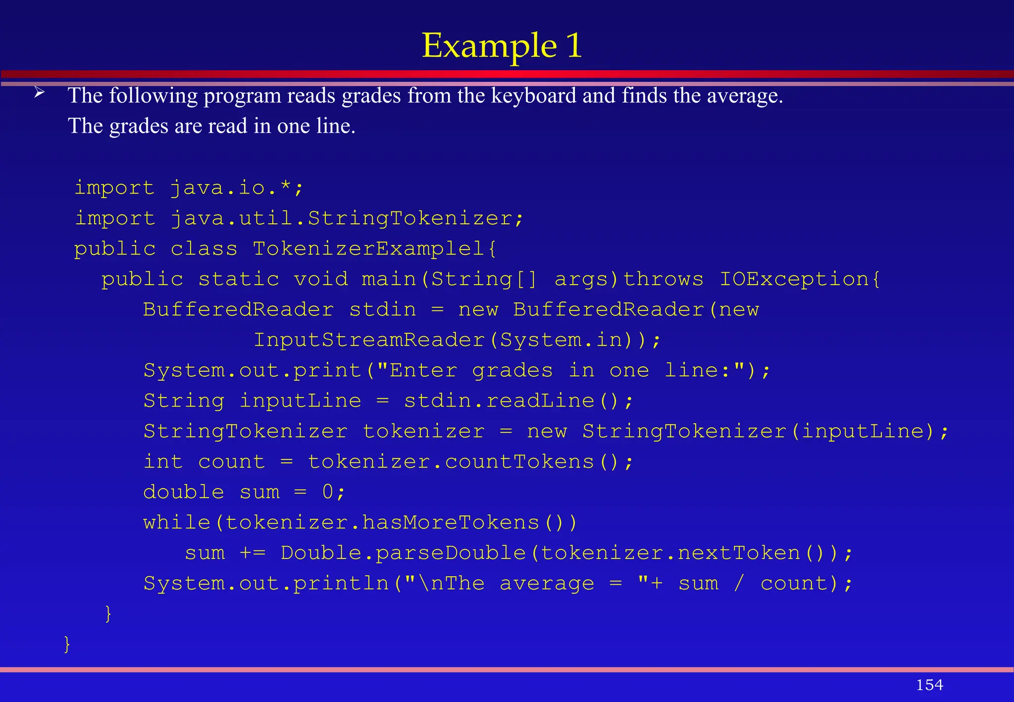 154
Example 1
 The following program reads grades from the keyboard and finds the average.
The grades are read in one line.
import java.io.*;
import java.util.StringTokenizer;
public class TokenizerExamplel{
public static void main(String[] args)throws IOException{
BufferedReader stdin = new BufferedReader(new
InputStreamReader(System.in));
System.out.print("Enter grades in one line:");
String inputLine = stdin.readLine();
StringTokenizer tokenizer = new StringTokenizer(inputLine);
int count = tokenizer.countTokens();
double sum = 0;
while(tokenizer.hasMoreTokens())
sum += Double.parseDouble(tokenizer.nextToken());
System.out.println("nThe average = "+ sum / count);
}
}
 