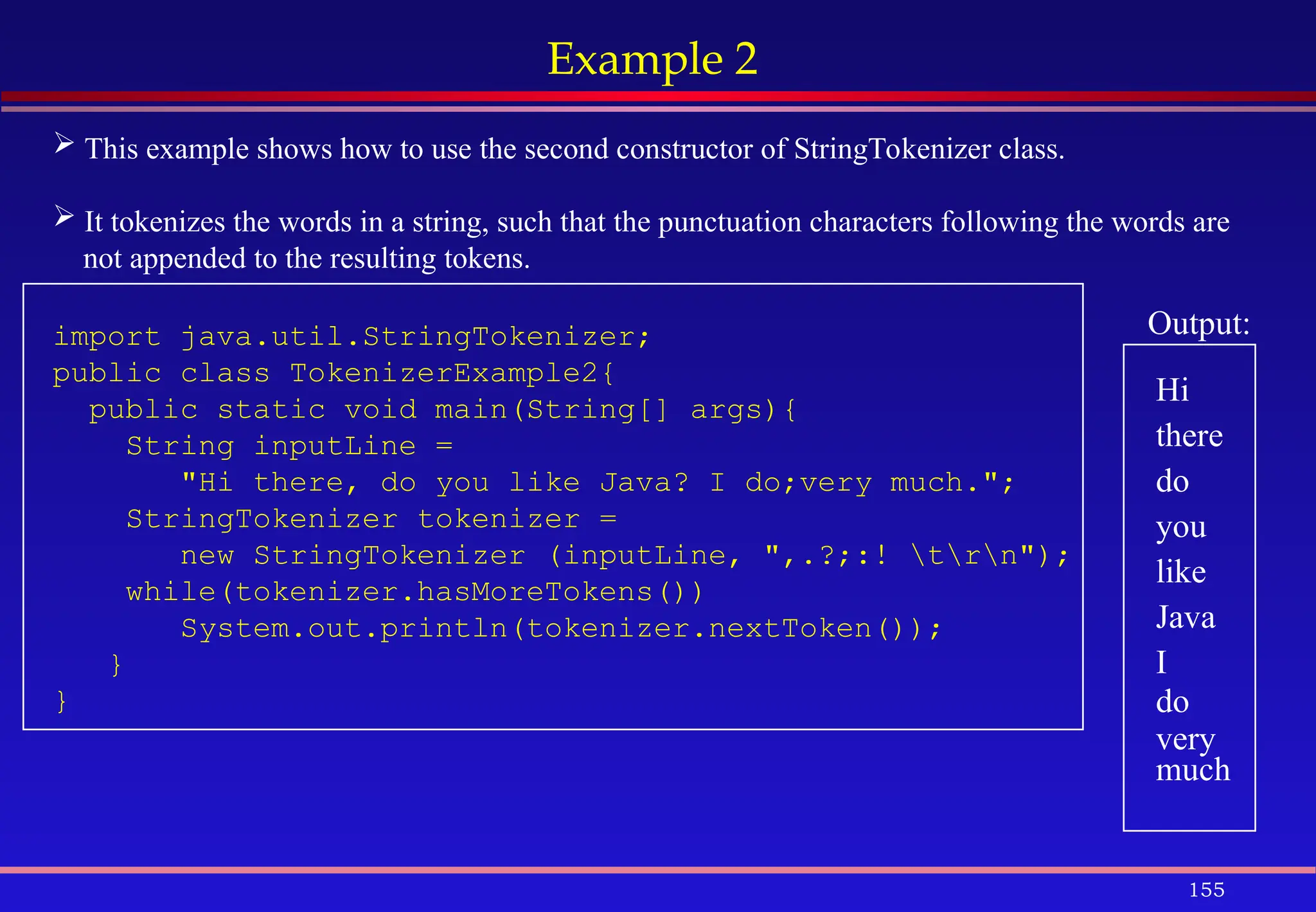 155
Example 2
 This example shows how to use the second constructor of StringTokenizer class.
 It tokenizes the words in a string, such that the punctuation characters following the words are
not appended to the resulting tokens.
import java.util.StringTokenizer;
public class TokenizerExample2{
public static void main(String[] args){
String inputLine =
"Hi there, do you like Java? I do;very much.";
StringTokenizer tokenizer =
new StringTokenizer (inputLine, ",.?;:! trn");
while(tokenizer.hasMoreTokens())
System.out.println(tokenizer.nextToken());
}
}
Output:
Hi
there
do
you
like
Java
I
do
very
much
 