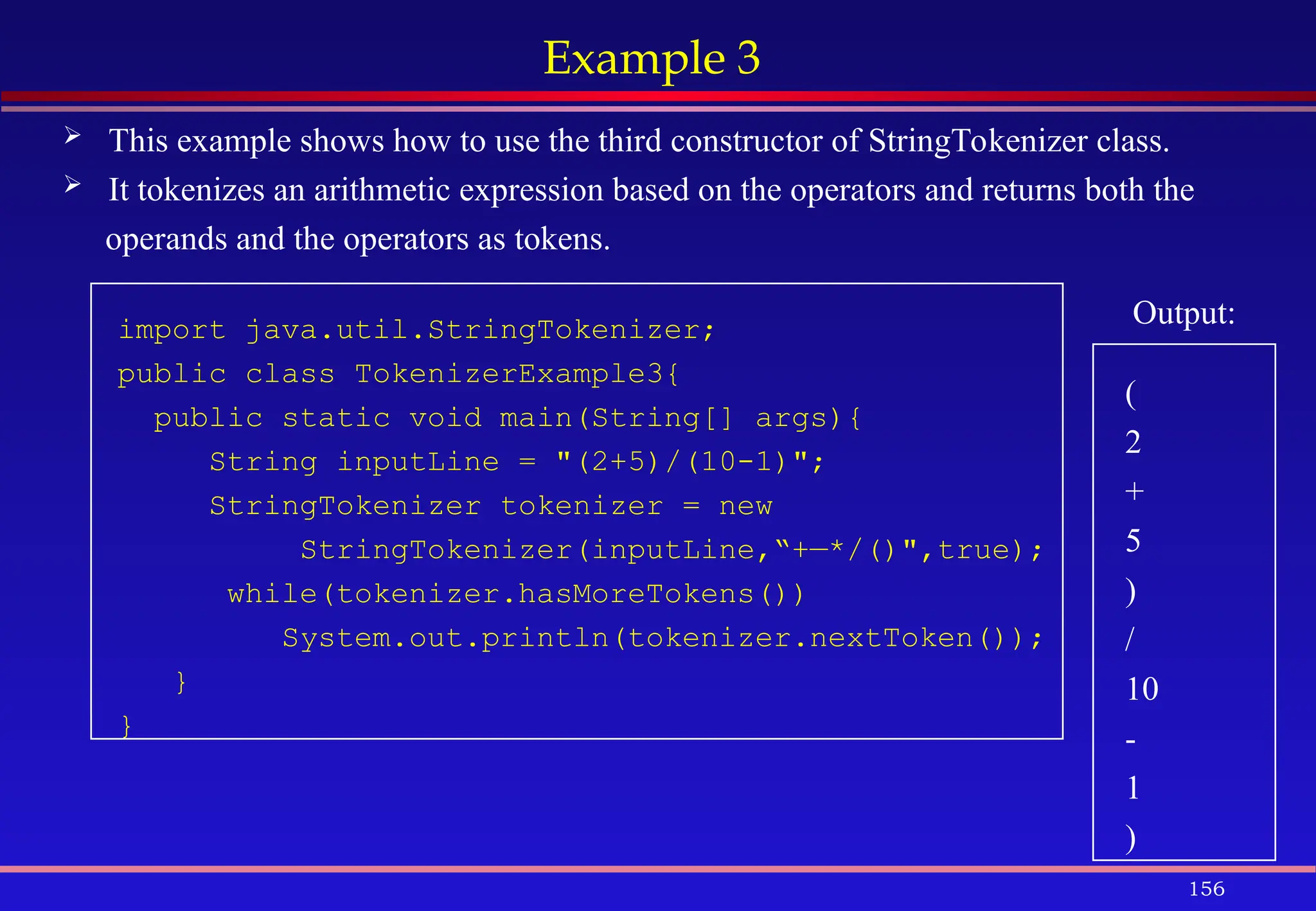156
Example 3
 This example shows how to use the third constructor of StringTokenizer class.
 It tokenizes an arithmetic expression based on the operators and returns both the
operands and the operators as tokens.
import java.util.StringTokenizer;
public class TokenizerExample3{
public static void main(String[] args){
String inputLine = "(2+5)/(10-1)";
StringTokenizer tokenizer = new
StringTokenizer(inputLine,“+—*/()",true);
while(tokenizer.hasMoreTokens())
System.out.println(tokenizer.nextToken());
}
}
Output:
(
2
+
5
)
/
10
-
1
)
 
