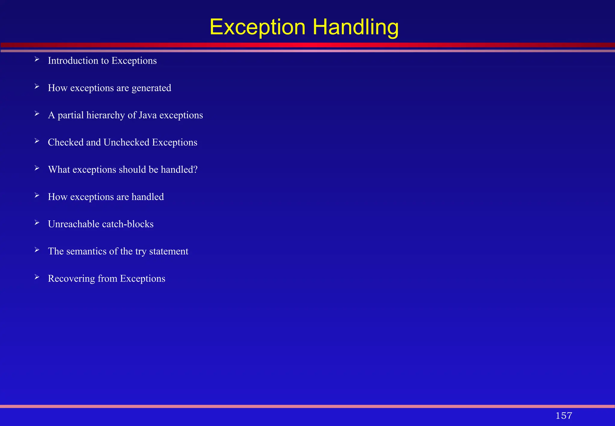 157
Exception Handling
 Introduction to Exceptions
 How exceptions are generated
 A partial hierarchy of Java exceptions
 Checked and Unchecked Exceptions
 What exceptions should be handled?
 How exceptions are handled
 Unreachable catch-blocks
 The semantics of the try statement
 Recovering from Exceptions
 