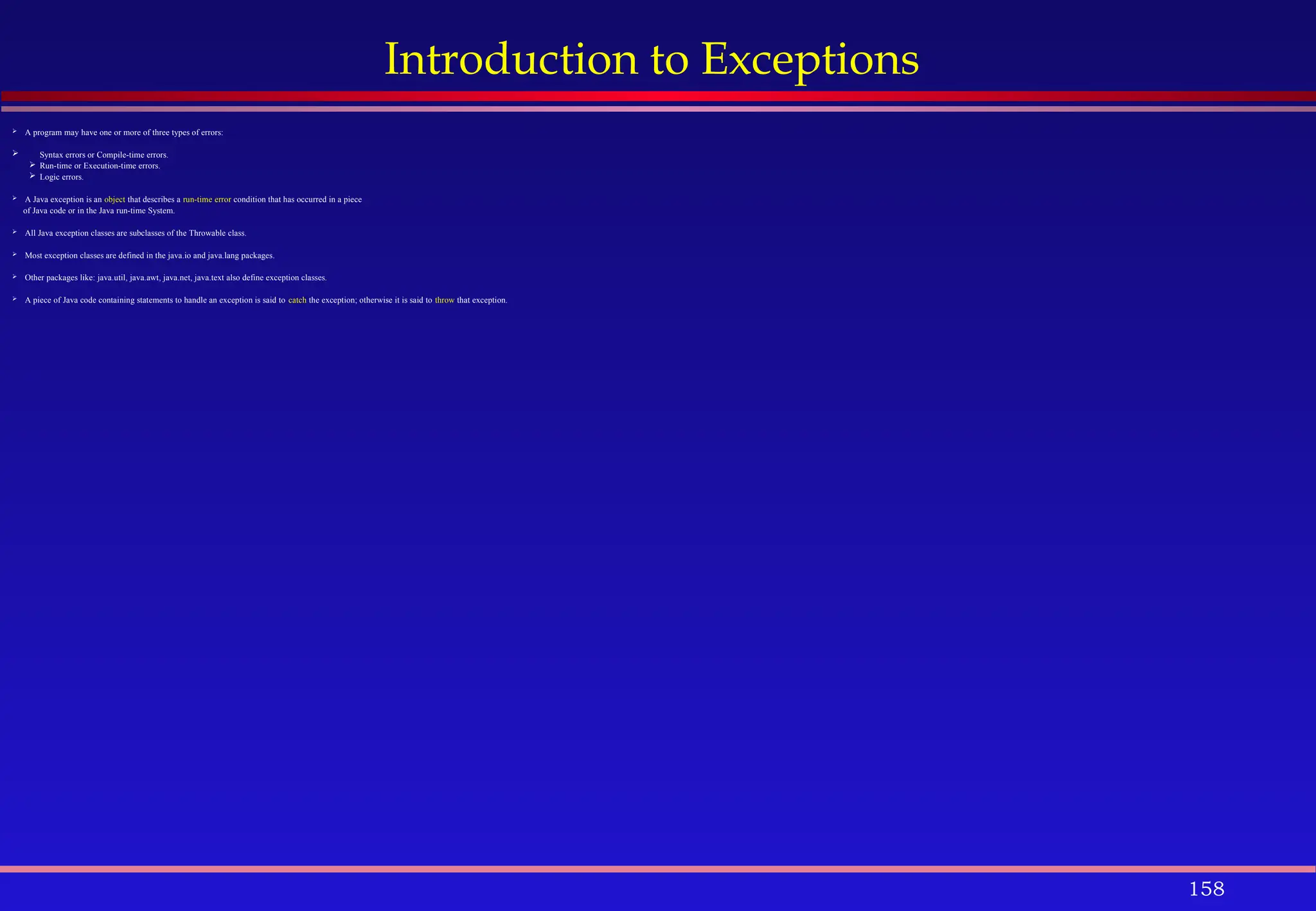 158
Introduction to Exceptions
 A program may have one or more of three types of errors:
 Syntax errors or Compile-time errors.
 Run-time or Execution-time errors.
 Logic errors.
 A Java exception is an object that describes a run-time error condition that has occurred in a piece
of Java code or in the Java run-time System.
 All Java exception classes are subclasses of the Throwable class.
 Most exception classes are defined in the java.io and java.lang packages.
 Other packages like: java.util, java.awt, java.net, java.text also define exception classes.
 A piece of Java code containing statements to handle an exception is said to catch the exception; otherwise it is said to throw that exception.
 