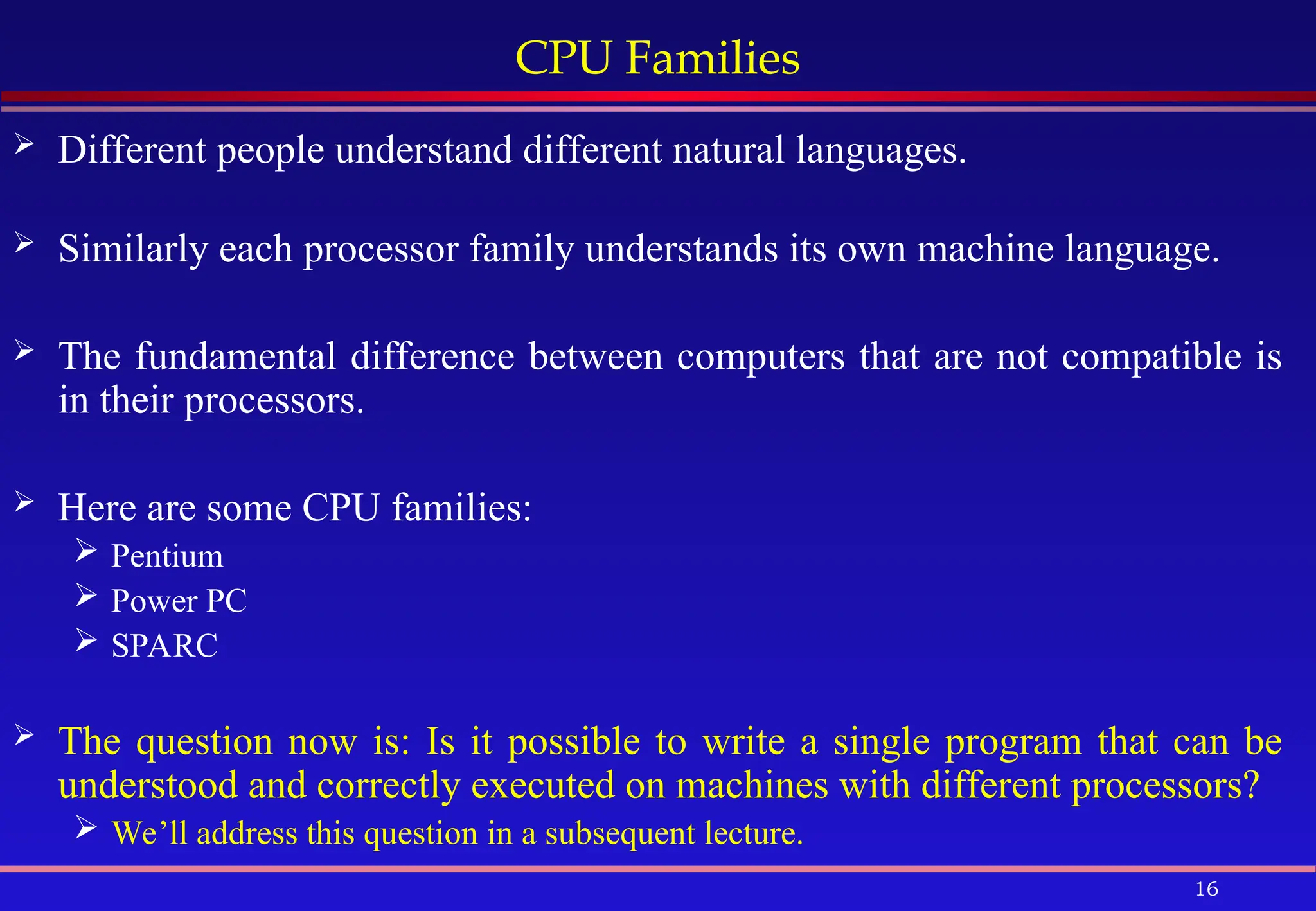 16
CPU Families
 Different people understand different natural languages.
 Similarly each processor family understands its own machine language.
 The fundamental difference between computers that are not compatible is
in their processors.
 Here are some CPU families:
 Pentium
 Power PC
 SPARC
 The question now is: Is it possible to write a single program that can be
understood and correctly executed on machines with different processors?
 We’ll address this question in a subsequent lecture.
 
