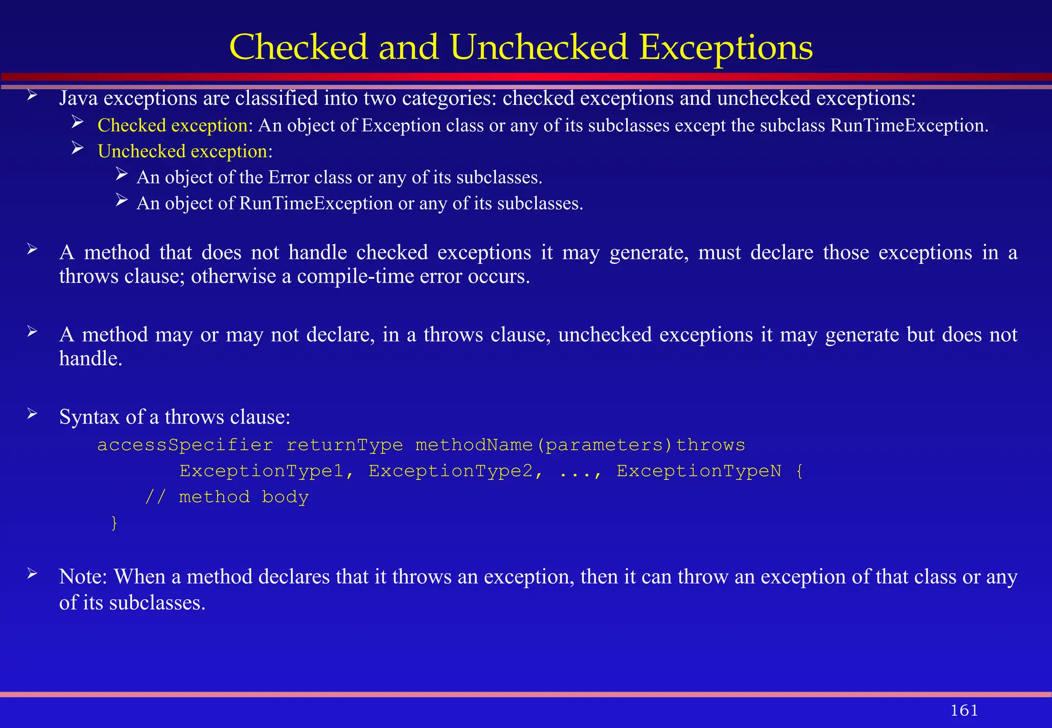 161
Checked and Unchecked Exceptions
 Java exceptions are classified into two categories: checked exceptions and unchecked exceptions:
 Checked exception: An object of Exception class or any of its subclasses except the subclass RunTimeException.
 Unchecked exception:
 An object of the Error class or any of its subclasses.
 An object of RunTimeException or any of its subclasses.
 A method that does not handle checked exceptions it may generate, must declare those exceptions in a
throws clause; otherwise a compile-time error occurs.
 A method may or may not declare, in a throws clause, unchecked exceptions it may generate but does not
handle.
 Syntax of a throws clause:
accessSpecifier returnType methodName(parameters)throws
ExceptionType1, ExceptionType2, ..., ExceptionTypeN {
// method body
}
 Note: When a method declares that it throws an exception, then it can throw an exception of that class or any
of its subclasses.
 