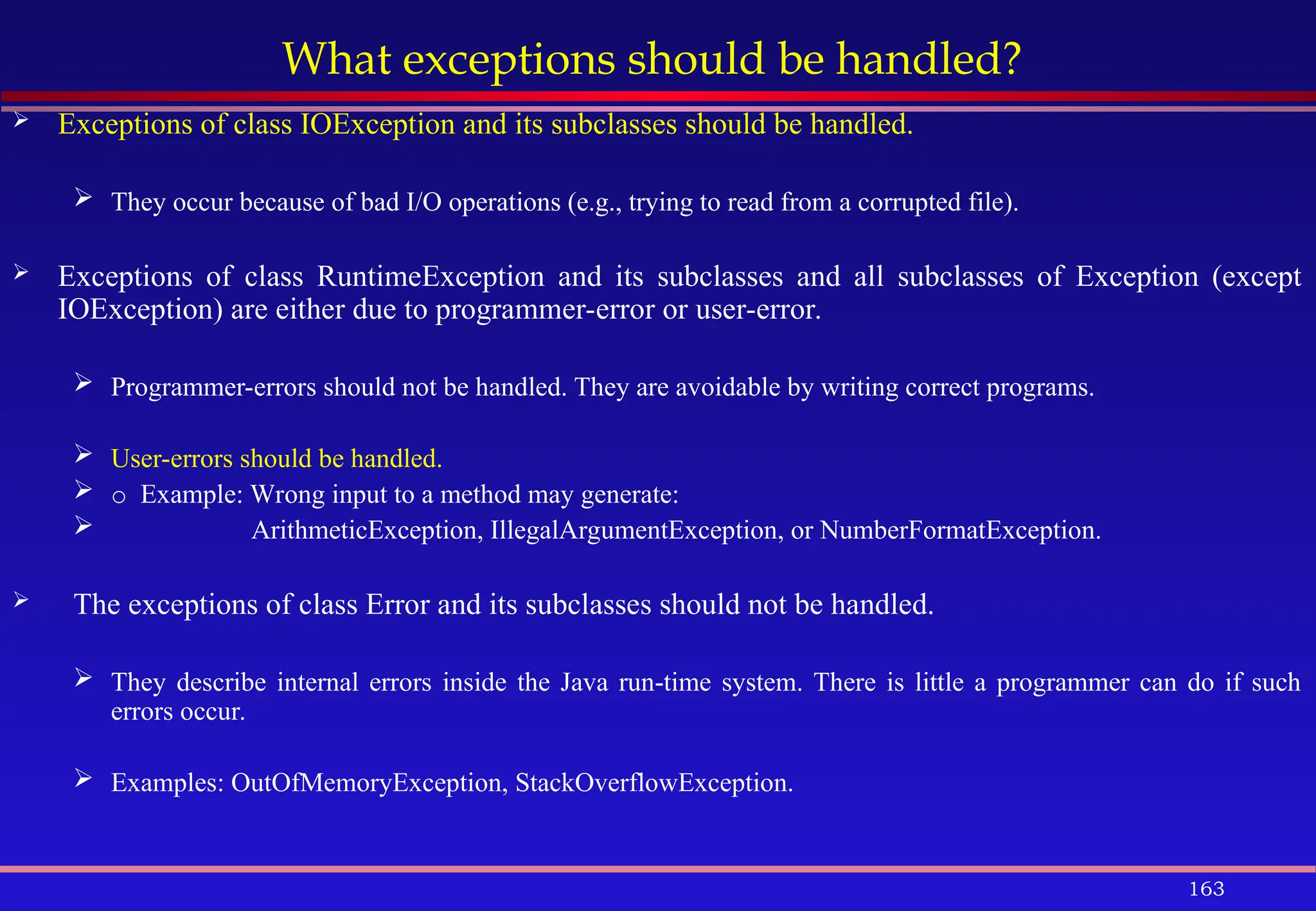 163
What exceptions should be handled?
 Exceptions of class IOException and its subclasses should be handled.
 They occur because of bad I/O operations (e.g., trying to read from a corrupted file).
 Exceptions of class RuntimeException and its subclasses and all subclasses of Exception (except
IOException) are either due to programmer-error or user-error.
 Programmer-errors should not be handled. They are avoidable by writing correct programs.
 User-errors should be handled.
 o Example: Wrong input to a method may generate:
 ArithmeticException, IllegalArgumentException, or NumberFormatException.
 The exceptions of class Error and its subclasses should not be handled.
 They describe internal errors inside the Java run-time system. There is little a programmer can do if such
errors occur.
 Examples: OutOfMemoryException, StackOverflowException.
 
