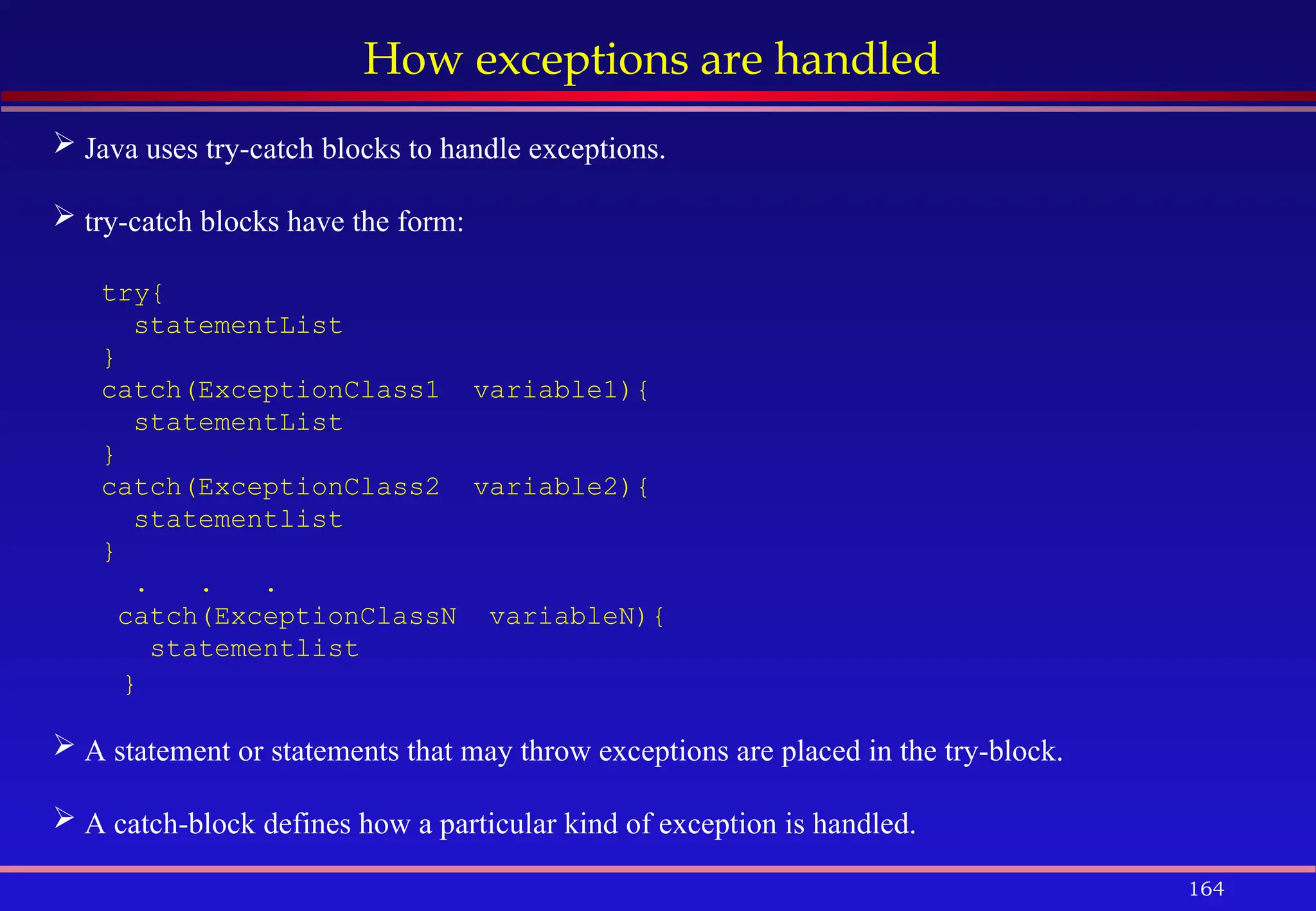 164
How exceptions are handled
 Java uses try-catch blocks to handle exceptions.
 try-catch blocks have the form:
try{
statementList
}
catch(ExceptionClass1 variable1){
statementList
}
catch(ExceptionClass2 variable2){
statementlist
}
. . .
catch(ExceptionClassN variableN){
statementlist
}
 A statement or statements that may throw exceptions are placed in the try-block.
 A catch-block defines how a particular kind of exception is handled.
 