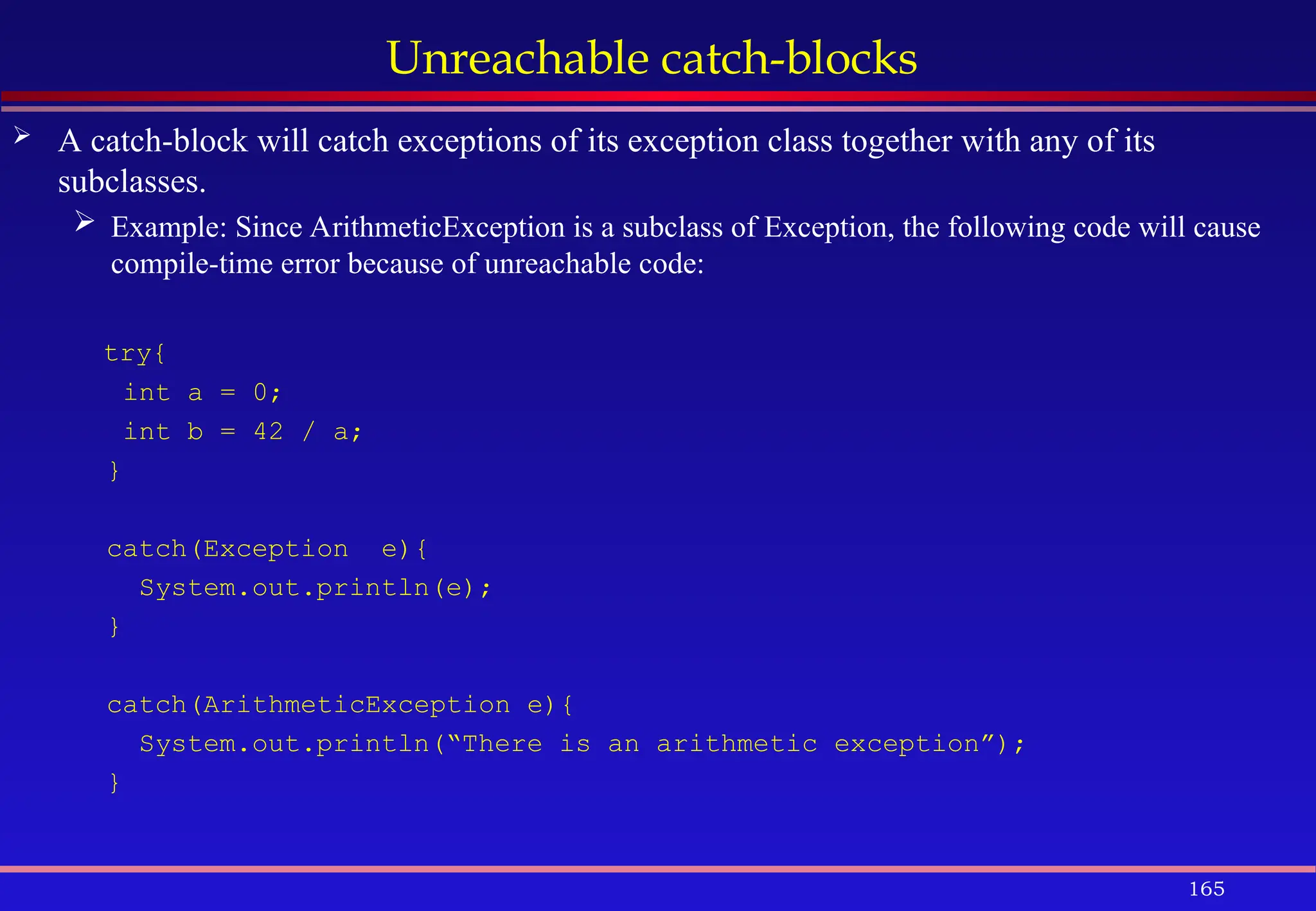 165
Unreachable catch-blocks
 A catch-block will catch exceptions of its exception class together with any of its
subclasses.
 Example: Since ArithmeticException is a subclass of Exception, the following code will cause
compile-time error because of unreachable code:
try{
int a = 0;
int b = 42 / a;
}
catch(Exception e){
System.out.println(e);
}
catch(ArithmeticException e){
System.out.println(“There is an arithmetic exception”);
}
 
