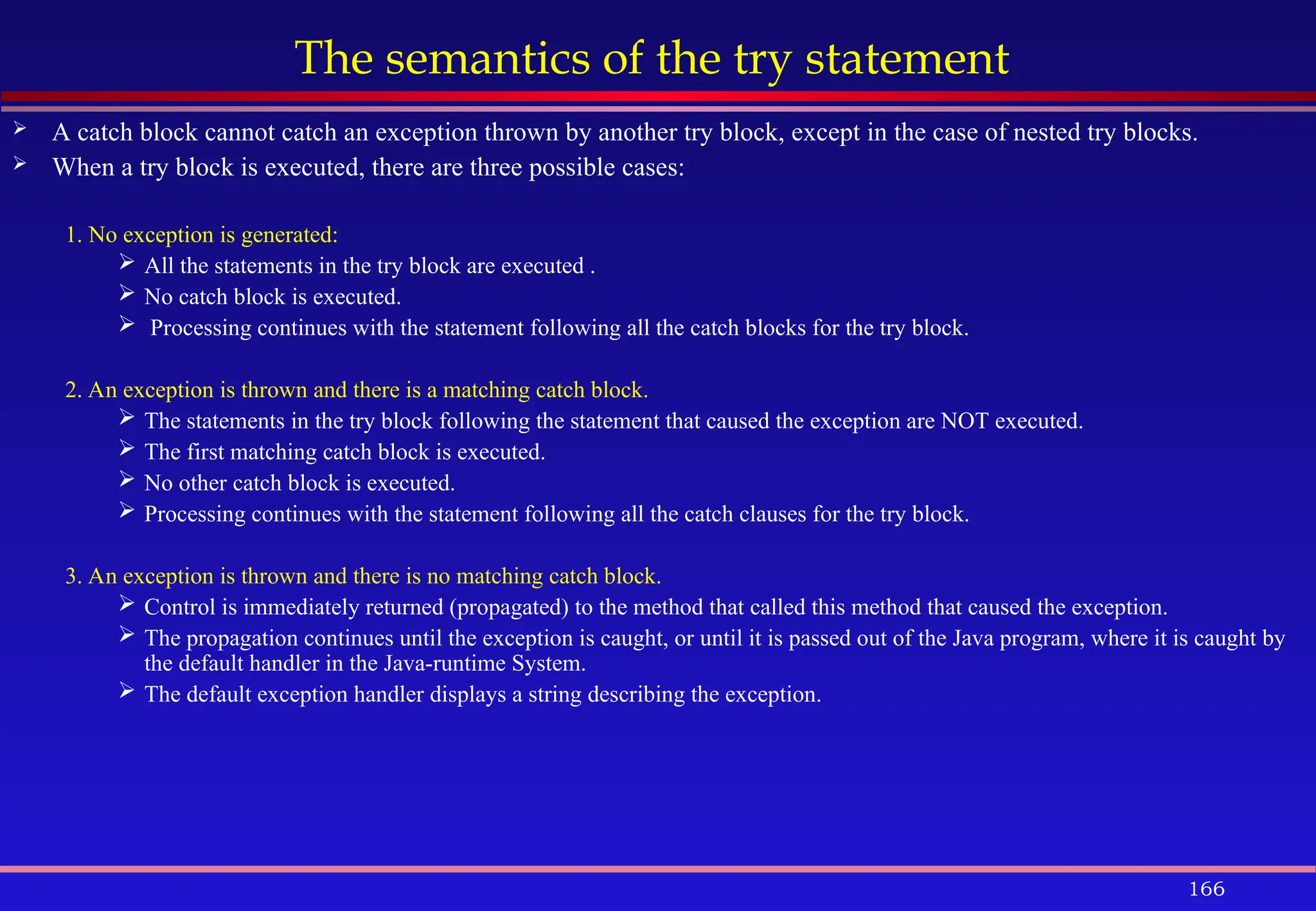 166
The semantics of the try statement
 A catch block cannot catch an exception thrown by another try block, except in the case of nested try blocks.
 When a try block is executed, there are three possible cases:
1. No exception is generated:
 All the statements in the try block are executed .
 No catch block is executed.
 Processing continues with the statement following all the catch blocks for the try block.
2. An exception is thrown and there is a matching catch block.
 The statements in the try block following the statement that caused the exception are NOT executed.
 The first matching catch block is executed.
 No other catch block is executed.
 Processing continues with the statement following all the catch clauses for the try block.
3. An exception is thrown and there is no matching catch block.
 Control is immediately returned (propagated) to the method that called this method that caused the exception.
 The propagation continues until the exception is caught, or until it is passed out of the Java program, where it is caught by
the default handler in the Java-runtime System.
 The default exception handler displays a string describing the exception.
 