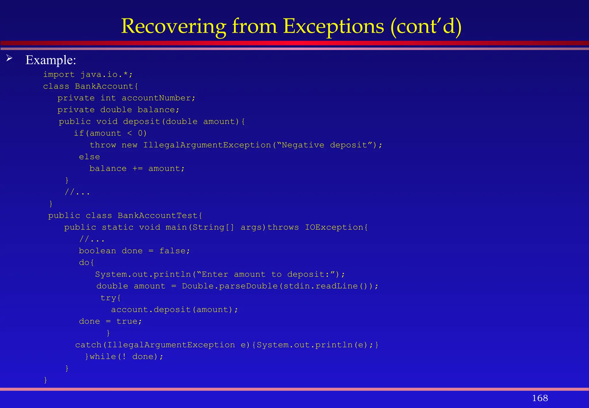 168
Recovering from Exceptions (cont’d)
 Example:
import java.io.*;
class BankAccount{
private int accountNumber;
private double balance;
public void deposit(double amount){
if(amount < 0)
throw new IllegalArgumentException(“Negative deposit”);
else
balance += amount;
}
//...
}
public class BankAccountTest{
public static void main(String[] args)throws IOException{
//...
boolean done = false;
do{
System.out.println(“Enter amount to deposit:”);
double amount = Double.parseDouble(stdin.readLine());
try{
account.deposit(amount);
done = true;
}
catch(IllegalArgumentException e){System.out.println(e);}
}while(! done);
}
}
 