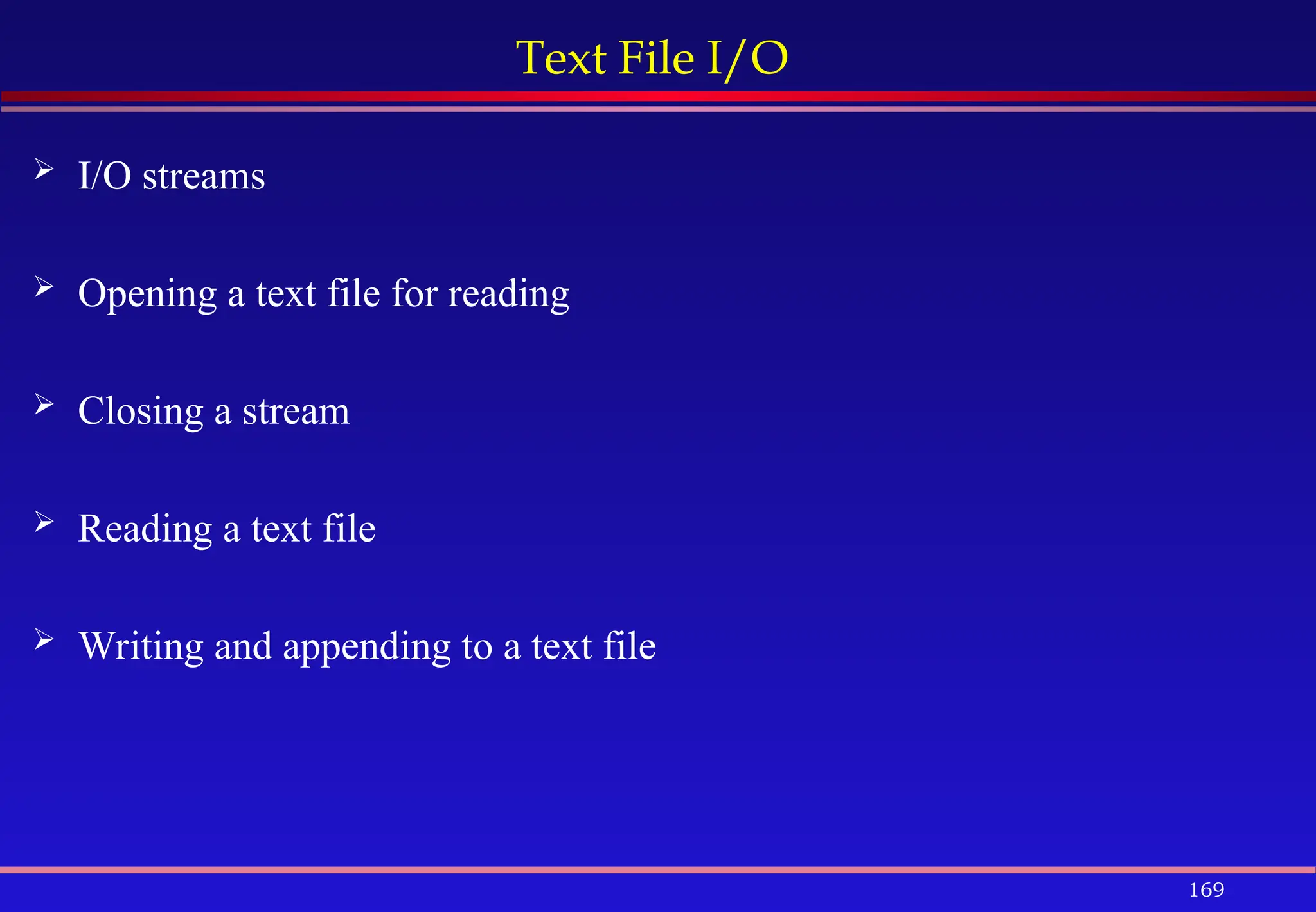 169
Text File I/O
 I/O streams
 Opening a text file for reading
 Closing a stream
 Reading a text file
 Writing and appending to a text file
 