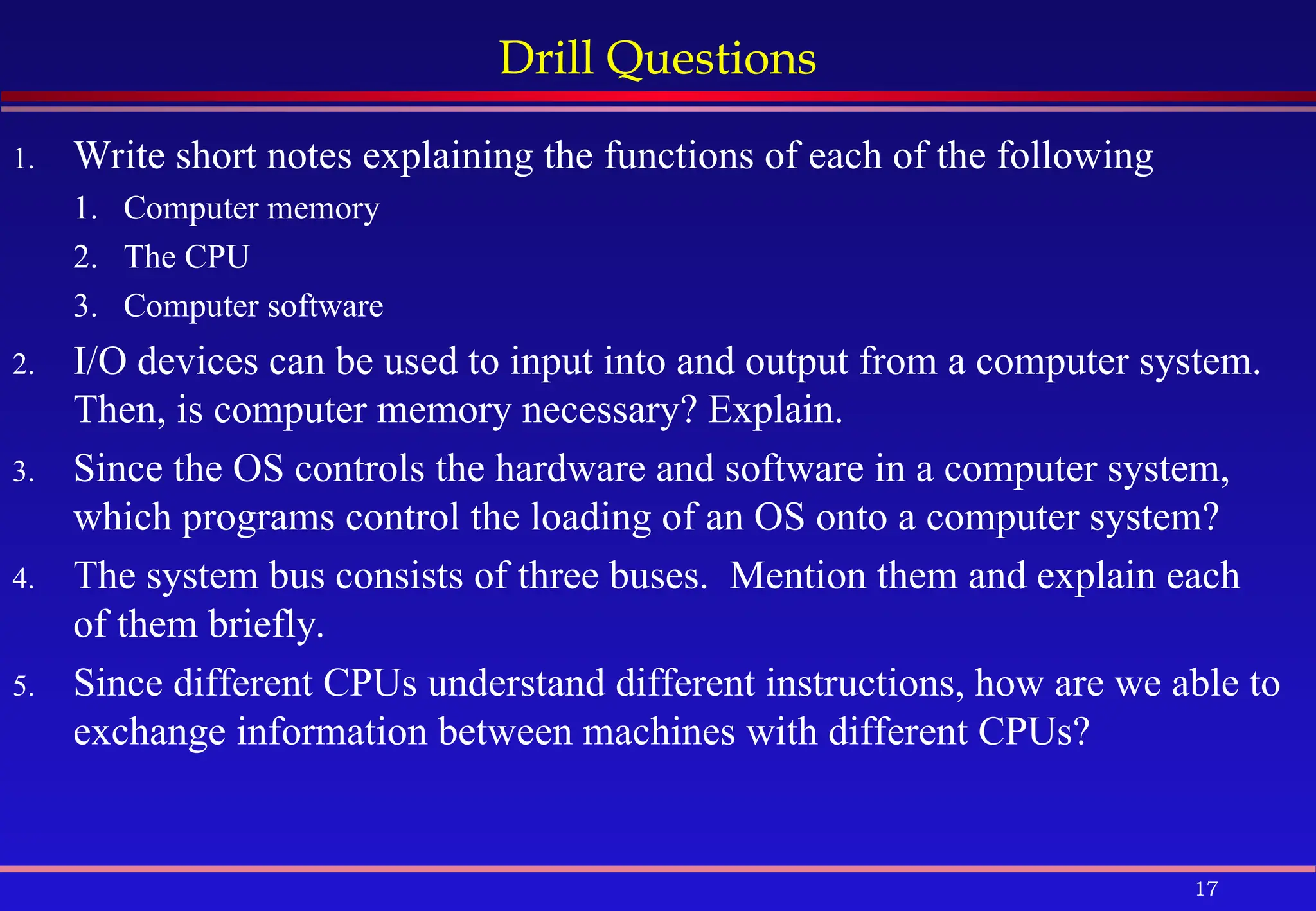 17
Drill Questions
1. Write short notes explaining the functions of each of the following
1. Computer memory
2. The CPU
3. Computer software
2. I/O devices can be used to input into and output from a computer system.
Then, is computer memory necessary? Explain.
3. Since the OS controls the hardware and software in a computer system,
which programs control the loading of an OS onto a computer system?
4. The system bus consists of three buses. Mention them and explain each
of them briefly.
5. Since different CPUs understand different instructions, how are we able to
exchange information between machines with different CPUs?
 