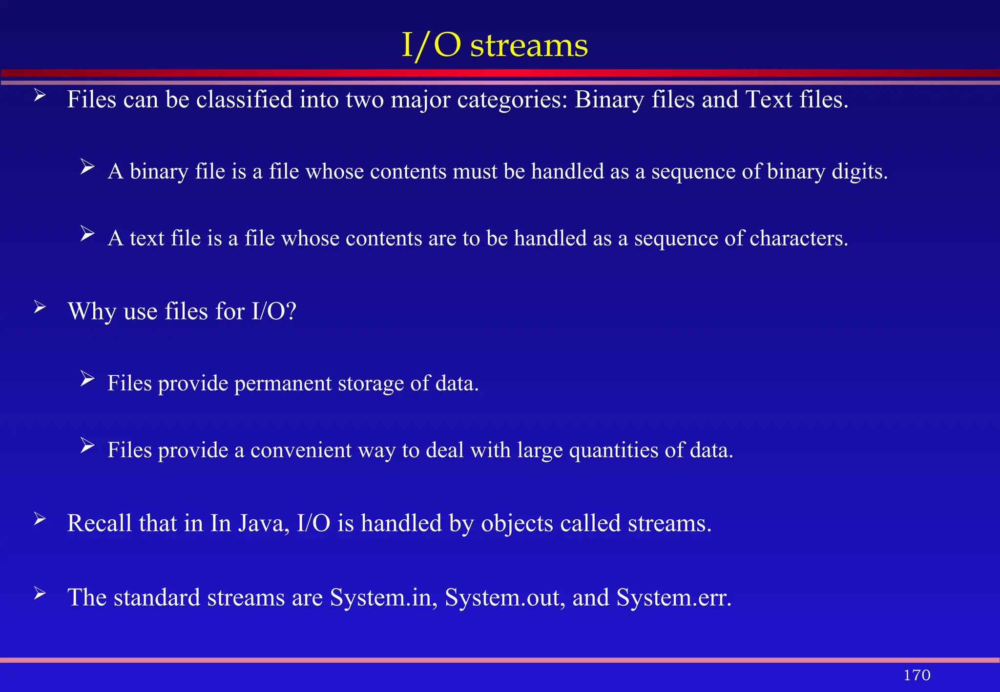 170
I/O streams
 Files can be classified into two major categories: Binary files and Text files.
 A binary file is a file whose contents must be handled as a sequence of binary digits.
 A text file is a file whose contents are to be handled as a sequence of characters.
 Why use files for I/O?
 Files provide permanent storage of data.
 Files provide a convenient way to deal with large quantities of data.
 Recall that in In Java, I/O is handled by objects called streams.
 The standard streams are System.in, System.out, and System.err.
 