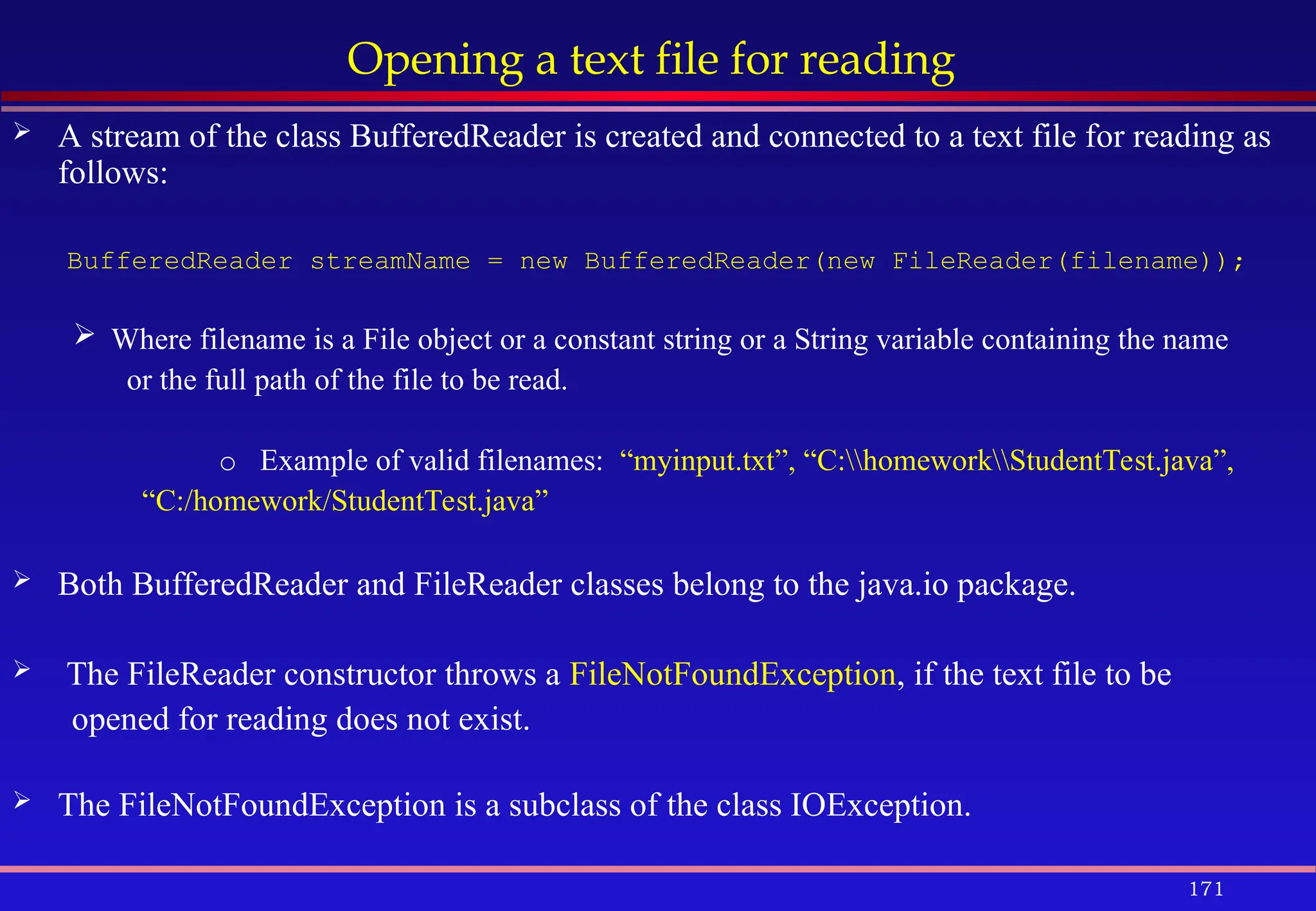 171
Opening a text file for reading
 A stream of the class BufferedReader is created and connected to a text file for reading as
follows:
BufferedReader streamName = new BufferedReader(new FileReader(filename));
 Where filename is a File object or a constant string or a String variable containing the name
or the full path of the file to be read.
o Example of valid filenames: “myinput.txt”, “C:homeworkStudentTest.java”,
“C:/homework/StudentTest.java”
 Both BufferedReader and FileReader classes belong to the java.io package.
 The FileReader constructor throws a FileNotFoundException, if the text file to be
opened for reading does not exist.
 The FileNotFoundException is a subclass of the class IOException.
 