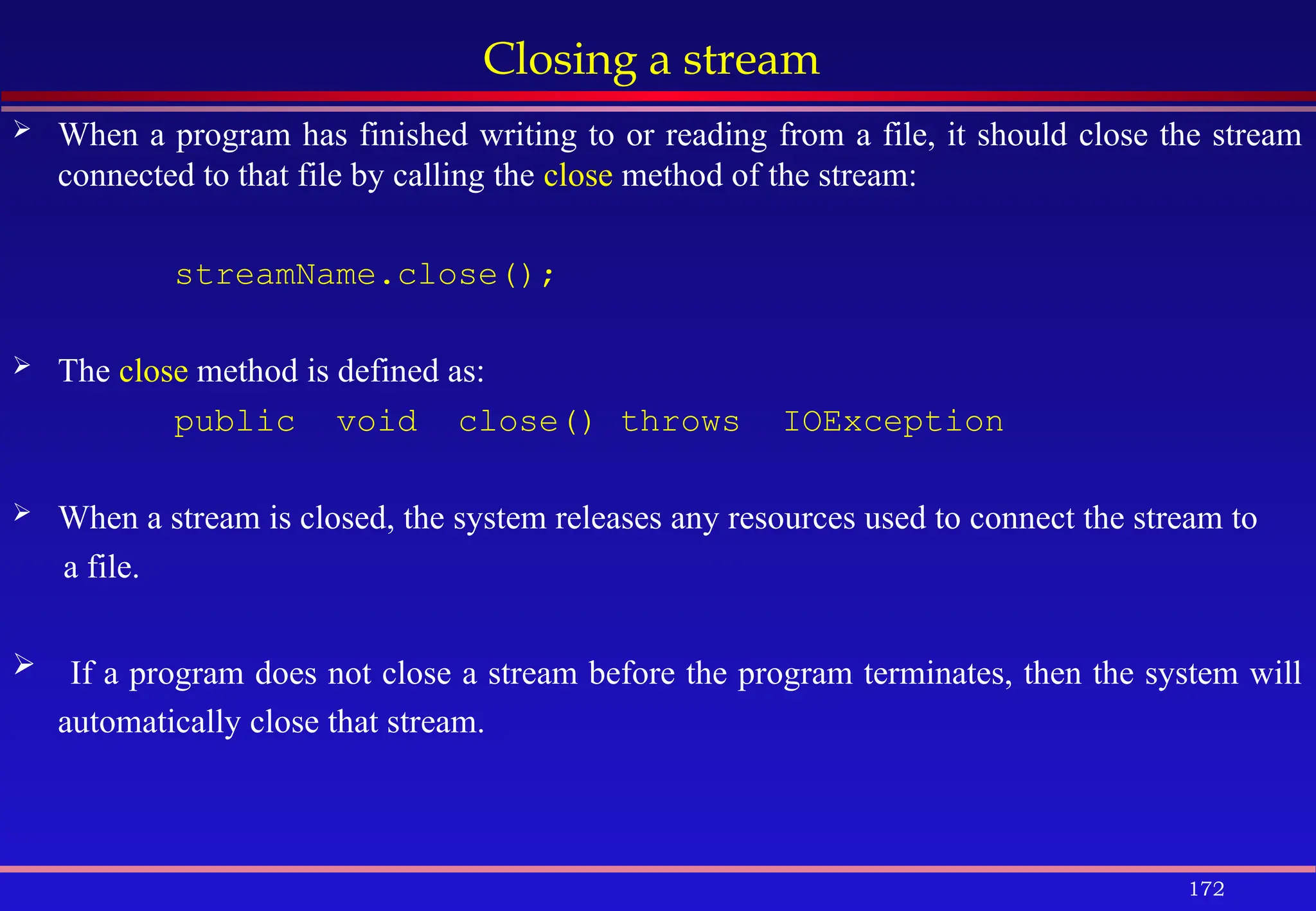 172
Closing a stream
 When a program has finished writing to or reading from a file, it should close the stream
connected to that file by calling the close method of the stream:
streamName.close();
 The close method is defined as:
public void close() throws IOException
 When a stream is closed, the system releases any resources used to connect the stream to
a file.
 If a program does not close a stream before the program terminates, then the system will
automatically close that stream.
 
