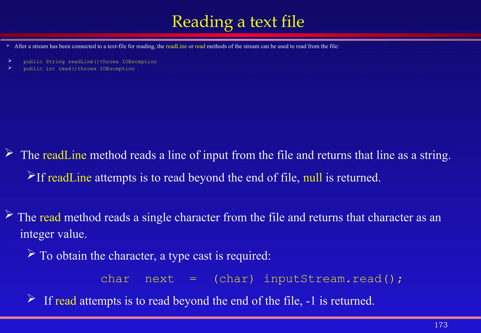 173
Reading a text file
 After a stream has been connected to a text-file for reading, the readLine or read methods of the stream can be used to read from the file:
 public String readLine()throws IOException
 public int read()throws IOException
 The readLine method reads a line of input from the file and returns that line as a string.
If readLine attempts is to read beyond the end of file, null is returned.
 The read method reads a single character from the file and returns that character as an
integer value.
 To obtain the character, a type cast is required:
char next = (char) inputStream.read();
 If read attempts is to read beyond the end of the file, -1 is returned.
 