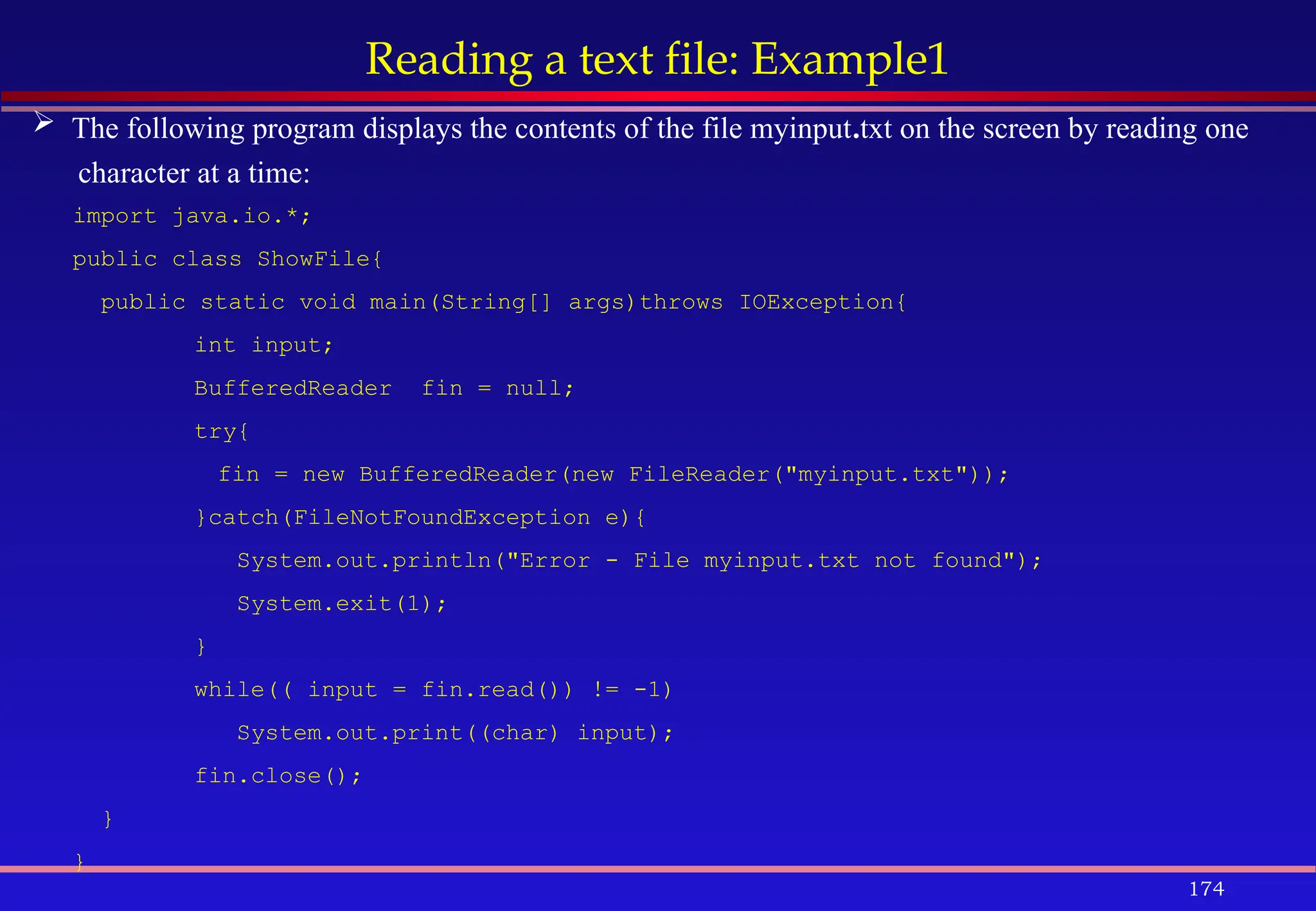 174
Reading a text file: Example1
 The following program displays the contents of the file myinput.txt on the screen by reading one
character at a time:
import java.io.*;
public class ShowFile{
public static void main(String[] args)throws IOException{
int input;
BufferedReader fin = null;
try{
fin = new BufferedReader(new FileReader("myinput.txt"));
}catch(FileNotFoundException e){
System.out.println("Error - File myinput.txt not found");
System.exit(1);
}
while(( input = fin.read()) != -1)
System.out.print((char) input);
fin.close();
}
}
 