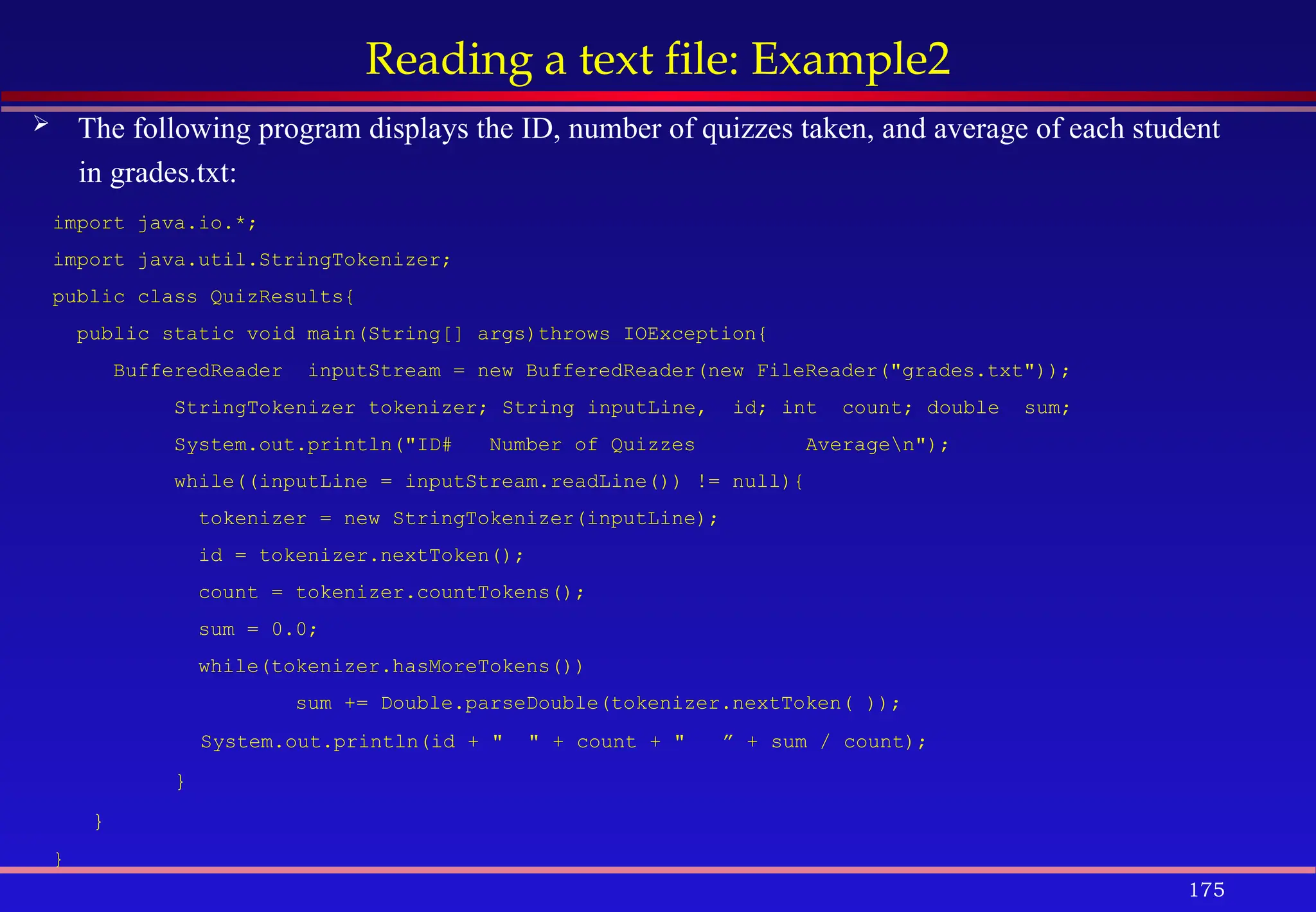 175
Reading a text file: Example2
 The following program displays the ID, number of quizzes taken, and average of each student
in grades.txt:
import java.io.*;
import java.util.StringTokenizer;
public class QuizResults{
public static void main(String[] args)throws IOException{
BufferedReader inputStream = new BufferedReader(new FileReader("grades.txt"));
StringTokenizer tokenizer; String inputLine, id; int count; double sum;
System.out.println("ID# Number of Quizzes Averagen");
while((inputLine = inputStream.readLine()) != null){
tokenizer = new StringTokenizer(inputLine);
id = tokenizer.nextToken();
count = tokenizer.countTokens();
sum = 0.0;
while(tokenizer.hasMoreTokens())
sum += Double.parseDouble(tokenizer.nextToken( ));
System.out.println(id + " " + count + " ” + sum / count);
}
}
}
 