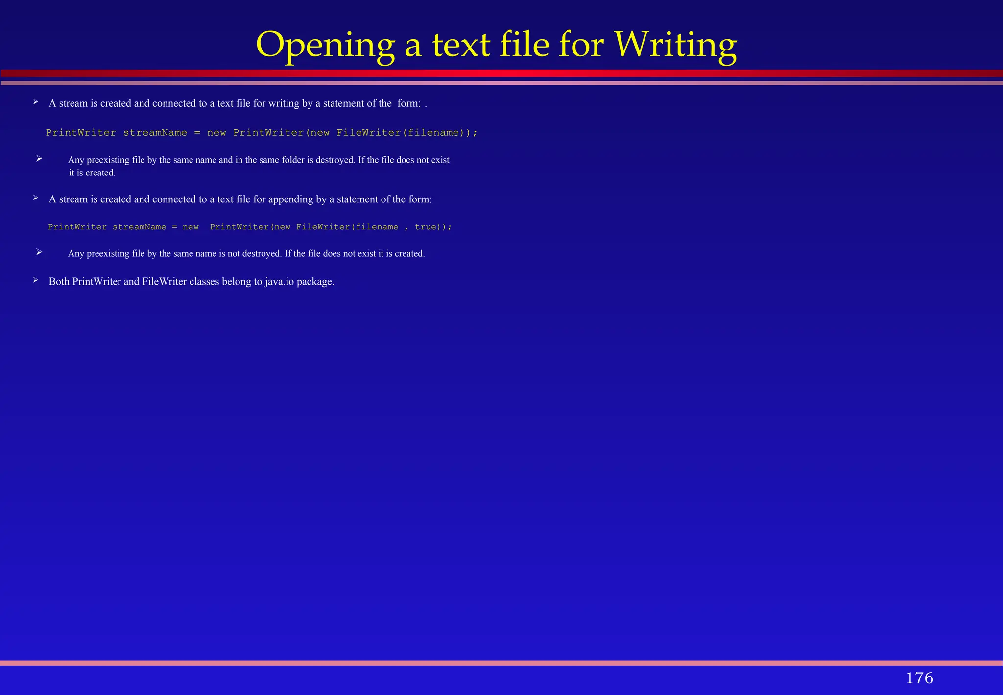 176
Opening a text file for Writing
 A stream is created and connected to a text file for writing by a statement of the form: .
PrintWriter streamName = new PrintWriter(new FileWriter(filename));
 Any preexisting file by the same name and in the same folder is destroyed. If the file does not exist
it is created.
 A stream is created and connected to a text file for appending by a statement of the form:
PrintWriter streamName = new PrintWriter(new FileWriter(filename , true));
 Any preexisting file by the same name is not destroyed. If the file does not exist it is created.
 Both PrintWriter and FileWriter classes belong to java.io package.
 