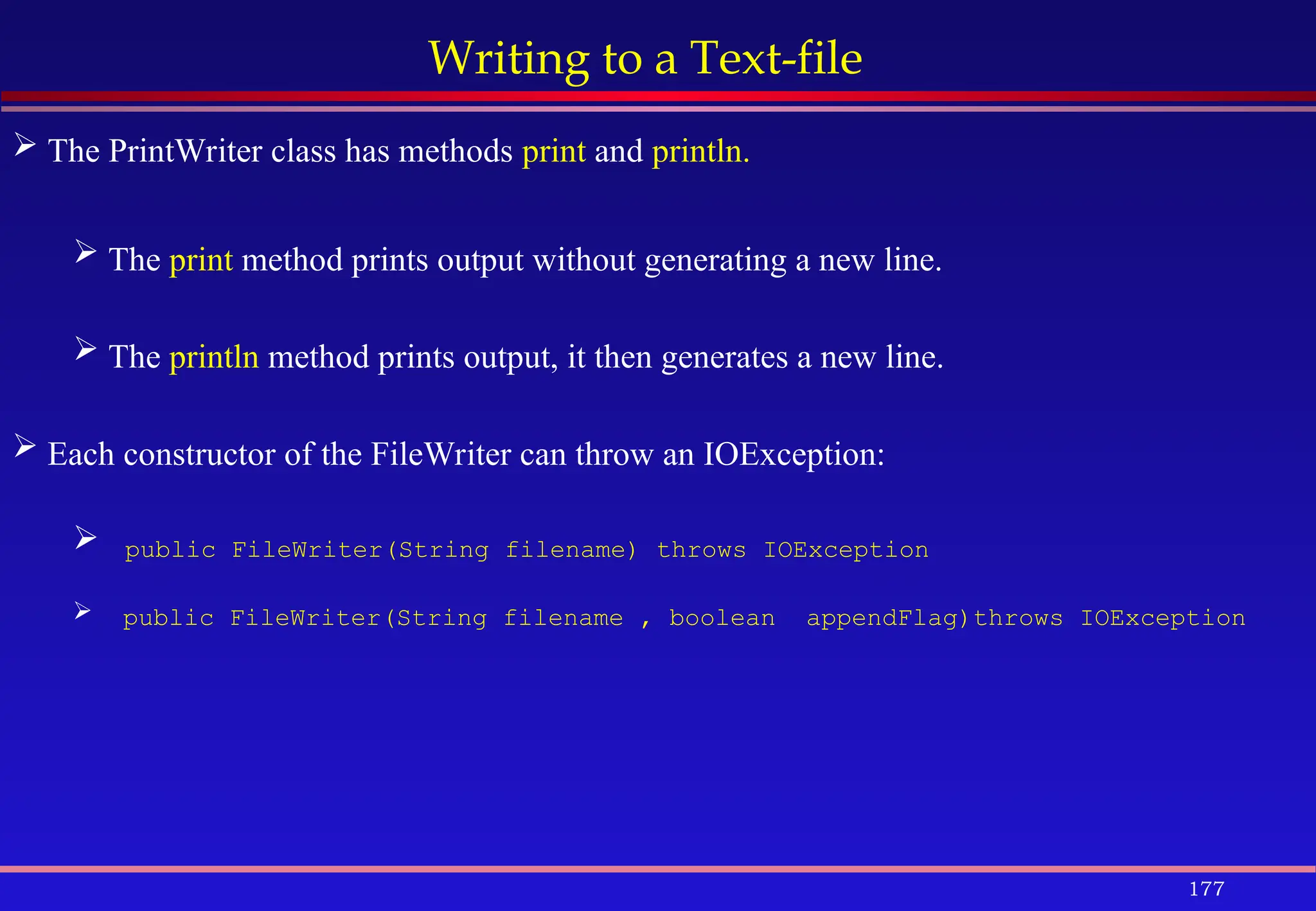 177
Writing to a Text-file
 The PrintWriter class has methods print and println.
 The print method prints output without generating a new line.
 The println method prints output, it then generates a new line.
 Each constructor of the FileWriter can throw an IOException:
 public FileWriter(String filename) throws IOException
 public FileWriter(String filename , boolean appendFlag)throws IOException
 