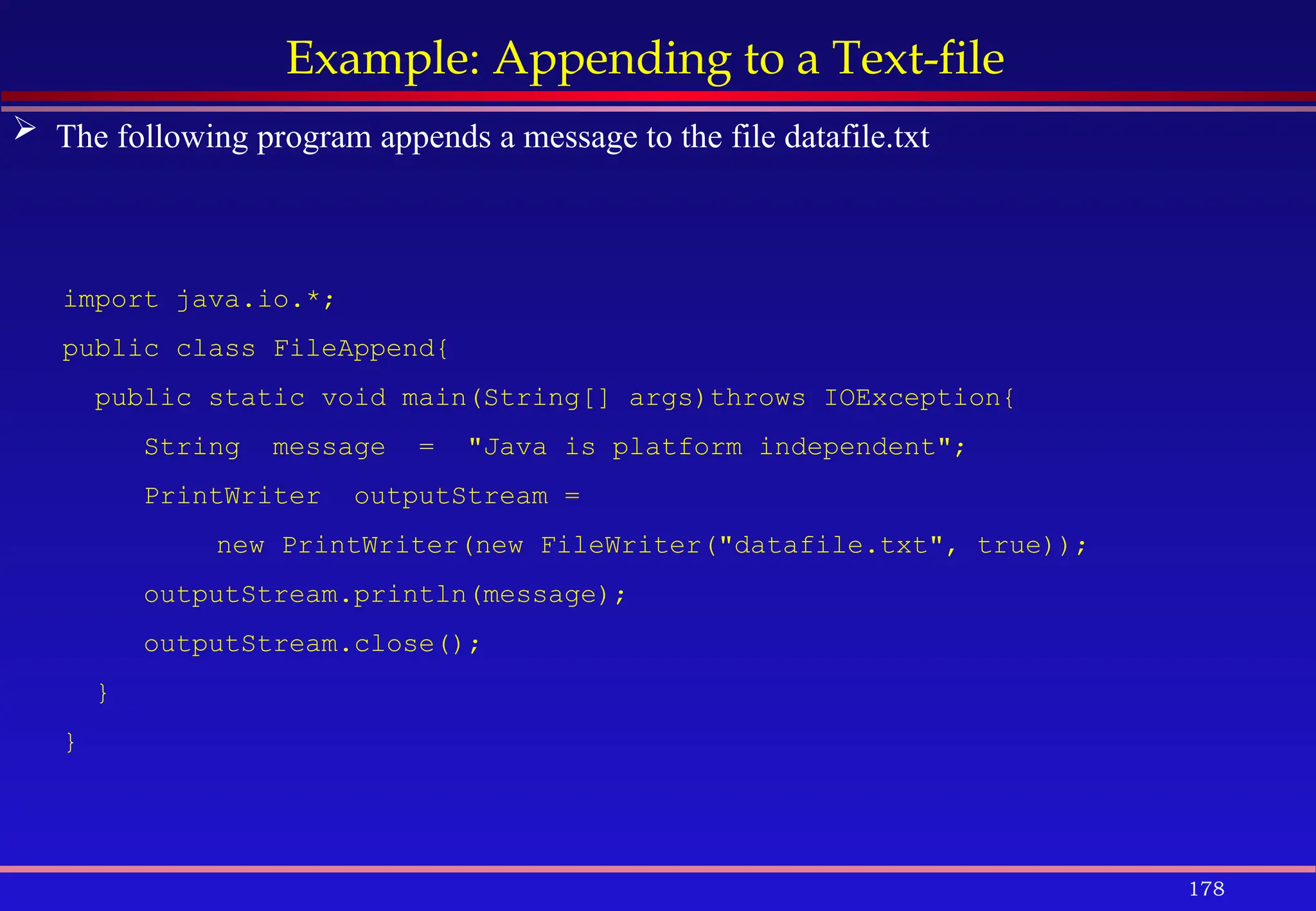 178
Example: Appending to a Text-file
import java.io.*;
public class FileAppend{
public static void main(String[] args)throws IOException{
String message = "Java is platform independent";
PrintWriter outputStream =
new PrintWriter(new FileWriter("datafile.txt", true));
outputStream.println(message);
outputStream.close();
}
}
 The following program appends a message to the file datafile.txt
 