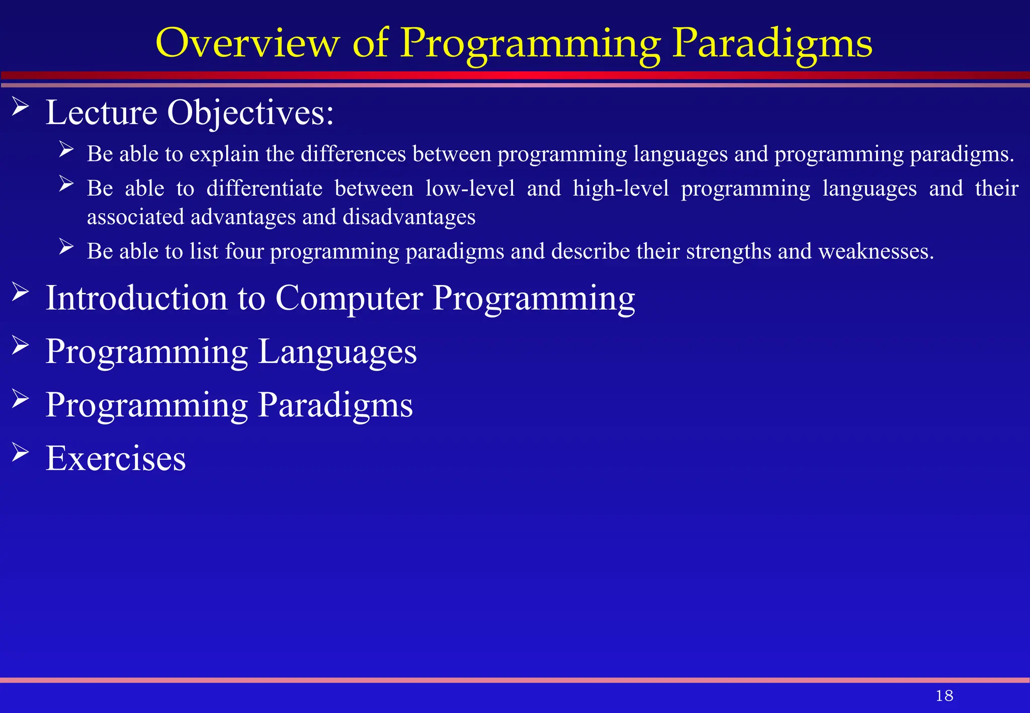 18
Overview of Programming Paradigms
 Lecture Objectives:
 Be able to explain the differences between programming languages and programming paradigms.
 Be able to differentiate between low-level and high-level programming languages and their
associated advantages and disadvantages
 Be able to list four programming paradigms and describe their strengths and weaknesses.
 Introduction to Computer Programming
 Programming Languages
 Programming Paradigms
 Exercises
 