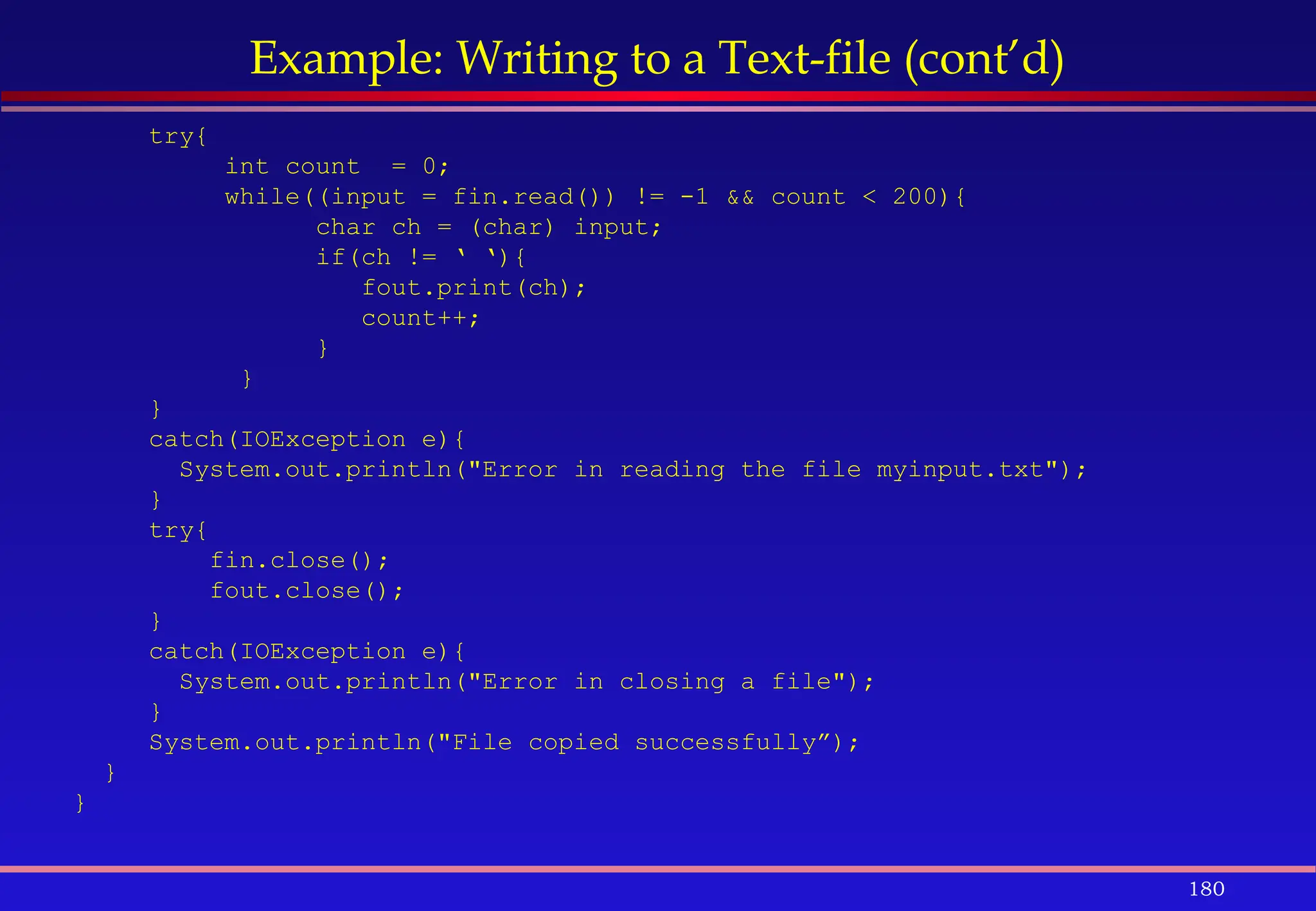 180
Example: Writing to a Text-file (cont’d)
try{
int count = 0;
while((input = fin.read()) != -1 && count < 200){
char ch = (char) input;
if(ch != ‘ ‘){
fout.print(ch);
count++;
}
}
}
catch(IOException e){
System.out.println("Error in reading the file myinput.txt");
}
try{
fin.close();
fout.close();
}
catch(IOException e){
System.out.println("Error in closing a file");
}
System.out.println("File copied successfully”);
}
}
 